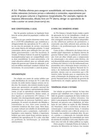 A 5.6 - Medidas efetivas para assegurar acessibilidade, até mesmo econômica, às
mídias relevantes (inclusive jornais e televisão) e conteúdos, especialmente por
parte de grupos culturais e lingüísticos marginalizados. Por exemplo, regimes de
impostos diferenciados, difusão livre em TV aberta, obrigar os operadores de
rede a aceitar os canais (must-carry) etc.


BASE CONSTITUCIONAL E LEGAL                              PAPEL                ATORES
                                                       O PAPEL DOS DIFERENTES ATORES

    Não há garantia nenhuma na legislação brasi-           As TVs Câmara e Senado foram criadas a partir
leira de acesso plural da população a mídias rele-     da aprovação da Lei da Cabodifusão e desde en-
vantes.                                                tão estão em atividade. No plano nacional, elas
    A única lei que contém elementos nesse senti-      têm conseguido desenvolver relativa independên-
do é a 8.977/95 (cabodifusão), que estabeleceu a       cia das influências políticas do parlamento, e
obrigatoriedade das operadoras de TV a cabo de,        construído uma linha editorial mais próxima da
na sua área de prestação de serviço, reservarem        reflexão e da problematização das pautas do
seis canais básicos de utilização gratuita: 1) canal   parlamento.
comunitário aberto para utilização livre por enti-         Como já dito, o Ministério da Cultura tem as-
dades governamentais e sem fins lucrativos; 2)         sumido papel importante na disputa interna do
Senado; 3) Câmara Federal; 4) canal do Legislativo     governo federal sobre as políticas de comunica-
municipal/estadual (para ser compartilhado entre       ção. Com um olhar voltado para a compreensão
as duas assembléias); 5) canal universitário; e 6)     da comunicação e da cultura como direitos, ele
canal educativo-cultural, para ser utilizado pelos     tem desenvolvido ações e proposto normas (como
órgãos do governo que tratam de educação e cul-        os Pontos de Cultura e a Lei do Audiovisual) com-
tura em âmbito municipal, estadual e federal. Pos-     prometidas com a efetivação desses conceitos. A
teriormente, foi acrescentado o canal da Justiça.      iniciativa da criação da Agência Nacional do Ci-
                                                       nema e do Audiovisual (Ancinav) era muito im-
                                                       portante, mesmo com as concessões que o Mi-
IMPLEMENTAÇÃO
IMPLEMENTAÇÃO                                          nistério vinha fazendo para os empresários du-
                                                       rante a formatação da proposta que iria ao Con-
   Em relação aos canais de caráter público que        gresso Nacional (antes da decisão do governo de
cada distribuidora de serviços de TV a cabo deve       transformá-la em simples agência de fomento).
veicular, há ainda muitos espaços ociosos em to-
dos eles. No entanto, não existem estudos ou pes-
quisas que apresentem um quadro nacional das                      ATUAIS
                                                       TENDÊNCIAS ATUAIS E FUTURAS
emissoras e que avaliem o aproveitamento destes
canais, já que as operadoras colocam obstáculos            Em relação ao governo federal, há hoje dois
ou se recusam a transmiti-los. Destes canais, os       projetos que trabalham com a lógica da necessi-
dois ligados ao parlamento (TV Câmara e TV             dade de garantir à população de baixa renda e/ou
Senado) vêm desempenhando papel importante             marginalizada acesso a mídias relevantes. Um
de socialização do processo legislativo para a         deles é uma proposta do Ministério da Integração
população. As sessões em plenário são filmadas e       Nacional, em parceria com a Radiobrás, de insta-
transmitidas ao vivo, bem como reunião de              lação de sete rádios na região do Alto Solimões
comissões temáticas das duas casas. Além disso,        (na Amazônia), onde a ocorrência de meios de
os canais realizam um trabalho de desmistificação      comunicação é extremamente baixa. A iniciativa
do legislativo para a população, explicando a          não trabalha somente com a idéia de acesso à in-
legislação e seus impactos. Todavia, é importante      formação, mas também à produção dela. Ela pre-
lembrar que estes canais ficam restritos apenas à      vê a gestão e a elaboração do conteúdo destas
audiência das operadoras de TV a cabo, sem falar       rádios com participação da comunidade por meio
no problema da bitributação, já analisado              do sistema de conselhos e tem como objetivo cons-
anteriormente.                                         tituir uma real rede de rádios públicas na região.
                                                           Outro projeto é chamado Pontos de Cultura. A
                                                       iniciativa do Ministério da Cultura visa instalar



                                                                                                     51
 