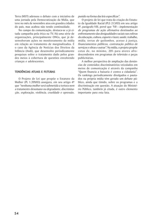 Terra (MST) adensou o debate com a iniciativa de    punido na forma das leis específicas”.
uma jornada pela Democratização da Mídia, que           O projeto de lei que trata da criação do Estatu-
teve no mês de novembro atos em grandes cidades     to da Igualdade Racial (PLS 213/03) em seu artigo
do país, mas acabou não tendo continuidade.         4º, parágrafo VIII, prevê que "VII – implementação
   No campo da comunicação, destaca-se a já ci-     de programas de ação afirmativa destinados ao
tada campanha pela ética na TV. Há uma série de     enfrentamento das desigualdades raciais nas esferas
organizações, principalmente ONGs, que já de-       da educação, cultura, esporte e lazer, saúde, trabalho,
senvolveram ações no monitoramento da mídia         mídia, terras de quilombos, acesso à justiça,
em relação ao tratamento de marginalizados. É       financiamentos públicos, contratação pública de
o caso da Agência de Notícias dos Direitos da       serviços e obras e outras”. Na mídia, o projeto propõe
Infância (Andi), que desenvolve periodicamente      cotas de, no mínimo, 20% para atores afro-
pesquisas sobre o tratamento dado pelos gran-       descendentes em programas de televisão e peças
des meios à cobertura de questões envolvendo        publicitárias.
crianças e adolescentes.                                A melhor perspectiva de ampliação das denún-
                                                    cias de conteúdos discriminatórios veiculados em
                                                    meios de comunicação é através da campanha
           ATUAIS
TENDÊNCIAS ATUAIS E FUTURAS                         “Quem financia a baixaria é contra a cidadania”.
                                                    Os rankings periodicamente divulgados e pauta-
    O Projeto de Lei que propõe o Estatuto da       dos na própria mídia têm gerado um debate pú-
Mulher (PL 1.399/03) assegura, em seu artigo 4º     blico, ainda que tímido, sobre os programas e a
que “nenhuma mulher será submetida a tortura nem    discriminação em questão. A atuação do Ministé-
a tratamento desumano ou degradante, discrimina-    rio Público, também já citada, é outro elemento
ção, exploração, violência, crueldade e opressão,   importante para esta luta.




54
 