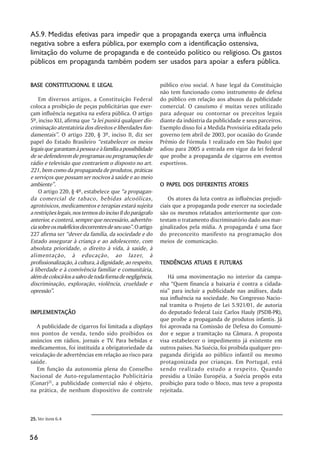 A5.9. Medidas efetivas para impedir que a propaganda exerça uma influência
negativa sobre a esfera pública, por exemplo com a identificação ostensiva,
limitação do volume de propaganda e de conteúdo político ou religioso. Os gastos
públicos em propaganda também podem ser usados para apoiar a esfera pública.


BASE CONSTITUCIONAL E LEGAL                                 público e/ou social. A base legal da Constituição
                                                            não tem funcionado como instrumento de defesa
    Em diversos artigos, a Constituição Federal             do público em relação aos abusos da publicidade
coloca a proibição de peças publicitárias que exer-         comercial. O casuísmo é muitas vezes utilizado
çam influência negativa na esfera pública. O artigo         para adequar ou contornar os preceitos legais
5º, inciso XLI, afirma que “a lei punirá qualquer dis-      diante da indústria da publicidade e seus parceiros.
criminação atentatória dos direitos e liberdades fun-       Exemplo disso foi a Medida Provisória editada pelo
damentais”. O artigo 220, § 3º, inciso II, diz ser          governo (em abril de 2003, por ocasião do Grande
papel do Estado Brasileiro “estabelecer os meios            Prêmio de Fórmula 1 realizado em São Paulo) que
legais que garantam à pessoa e à família a possibilidade    adiou para 2005 a entrada em vigor da lei federal
de se defenderem de programas ou programações de            que proíbe a propaganda de cigarros em eventos
rádio e televisão que contrariem o disposto no art.         esportivos.
221, bem como da propaganda de produtos, práticas
e serviços que possam ser nocivos à saúde e ao meio
ambiente”.                                                    PAPEL                ATORES
                                                            O PAPEL DOS DIFERENTES ATORES
    O artigo 220, § 4º, estabelece que “a propagan-
da comercial de tabaco, bebidas alcoólicas,                     Os atores da luta contra as influências prejudi-
agrotóxicos, medicamentos e terapias estará sujeita         ciais que a propaganda pode exercer na sociedade
a restrições legais, nos termos do inciso II do parágrafo   são os mesmos relatados anteriormente que con-
anterior, e conterá, sempre que necessário, advertên-       testam o tratamento discriminatório dado aos mar-
cia sobre os malefícios decorrentes de seu uso”. O artigo   ginalizados pela mídia. A propaganda é uma face
227 afirma ser “dever da família, da sociedade e do         do preconceito manifesto na programação dos
Estado assegurar à criança e ao adolescente, com            meios de comunicação.
absoluta prioridade, o direito à vida, à saúde, à
alimentação, à educação, ao lazer, à
profissionalização, à cultura, à dignidade, ao respeito,               ATUAIS
                                                            TENDÊNCIAS ATUAIS E FUTURAS
à liberdade e à convivência familiar e comunitária,
além de colocá-los a salvo de toda forma de negligência,        Há uma movimentação no interior da campa-
discriminação, exploração, violência, crueldade e           nha “Quem financia a baixaria é contra a cidada-
opressão”.                                                  nia” para incluir a publicidade nas análises, dada
                                                            sua influência na sociedade. No Congresso Nacio-
                                                            nal tramita o Projeto de Lei 5.921/01, de autoria
IMPLEMENTAÇÃO
IMPLEMENTAÇÃO                                               do deputado federal Luiz Carlos Hauly (PSDB-PR),
                                                            que proíbe a propaganda de produtos infantis. Já
   A publicidade de cigarros foi limitada a displays        foi aprovada na Comissão de Defesa do Consumi-
nos pontos de venda, tendo sido proibidos os                dor e segue a tramitação na Câmara. A proposta
anúncios em rádios, jornais e TV. Para bebidas e            visa estabelecer o impedimento já existente em
medicamentos, foi instituída a obrigatoriedade da           outros países. Na Suécia, foi proibida qualquer pro-
veiculação de advertências em relação ao risco para         paganda dirigida ao público infantil ou mesmo
saúde.                                                      protagonizada por crianças. Em Portugal, está
   Em função da autonomia plena do Conselho                 sendo realizado estudo a respeito. Quando
Nacional de Auto-regulamentação Publicitária                presidiu a União Européia, a Suécia propôs esta
(Conar)25, a publicidade comercial não é objeto,            proibição para todo o bloco, mas teve a proposta
na prática, de nenhum dispositivo de controle               rejeitada.



25. Ver item 6.4


56
 