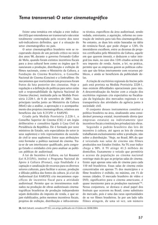 Tema transversal: O setor cinematográfico

    Existe uma temática em relação a este indica-                 ra técnica, específicos da área audiovisual, sendo
dor (A5) que entendemos ser transversal e não estar               vedada, entretanto, a aquisição, reforma ou cons-
totalmente contemplada pelo recorte dos nove                      trução de imóveis para tais fins cinematográficos.
sub-indicadores definidos, que é a situação do                    No entanto, as duas leis estão baseadas na idéia
setor cinematográfico no país.                                    de renúncia fiscal, que pode chegar a 124%. Os
    O setor cinematográfico brasileiro vem se re-                 investidores escolhem, entre as dezenas de proje-
cuperando depois de um período crítico no início                  tos certificados pelo Ministério da Cultura, aquele
dos anos 90, durante o governo Fernando Collor                    em que querem investir, e deduzem o valor inte-
de Melo, quando foram extintos incentivos fiscais                 gral (ou mais, no caso dos 124% citados acima) de
para a área cultural bem como os órgãos que fi-                   seu imposto de renda. Assim, a lei, na prática,
nanciavam a produção, distribuição e exibição de                  permite que as empresas guiem as políticas cultu-
filmes nacionais, como o Ministério da Cultura, a                 rais que são feitas inteiramente com recursos pú-
Fundação do Cinema Brasileiro, o Conselho                         blicos, e ainda se beneficiem da publicidade de-
Nacional de Cinema (Concine) e a Embrafilme. Os                   las.
mecanismos que rearticularam tais processos foram                     A criação de escritórios regionais da Ancine pelo
frutos da luta posterior dos cineastas. Hoje a                    país está prevista na Medida Provisória 2228-1,
regulação e a definição de políticas para setor estão             mas existem dificuldades operacionais para isto.
sob a responsabilidade da Agência Nacional de                     A descentralização da Ancine com a criação dos
Cinema (Ancine), instituída pela na Medida Provi-                 escritórios regionais cria expectativa na fiscaliza-
sória 2.228-1, de 6 de setembro de 2001. Suas                     ção da legislação dos mercados regionais e na
principais tarefas junto ao Ministério da Cultura                 transparência das atividades da agência junto à
(MinC) são a análise, a aprovação e o acompanha-                  sociedade civil.
mento dos projetos cinematográficos, relativos aos                    O conjunto desses instrumentos constitui a
benefícios das Leis 8.313/91 e 8.685/93.                          política brasileira na área, sinalizando uma consi-
    Criado pela Medida Provisória 2.228-1, o                      derável presença estatal, incentivando direta (por
Conselho Superior de Cinema (CSC) é um órgão                      empresas estatais) ou indiretamente (por
deliberativo e consultivo ligado à Casa Civil da                  incentivos fiscais a instituições privadas) tais obras.
Presidência da República. Ele é formado por nove                      Seguindo o padrão brasileiro das leis de
ministros de Estado, seis especialistas do setor (e               incentivo à cultura, até agora as leis de cinema
seus suplentes) e três representantes da socieda-                 trabalharam exclusivamente sobre a produção, não
de civil (e seus suplentes). Entre suas atribuições               sobre a distribuição. “Hoje, no Brasil, 80% do que
está formular a política nacional do cinema. Tra-                 é veiculado nas salas de cinema são filmes
ta-se de um interlocutor qualificado, pois congre-                produzidos nos Estados Unidos. Na TV, esse índice
ga Estado e entidades civis para analisar as políti-              chega a 90%. A TV atinge 41,5 milhões de
cas públicas de audiovisual.                                      domicílios. Exatamente o veículo que permitiria
    A Lei de Incentivo à Cultura, ou Lei Rouanet                  o acesso da população ao cinema nacional
(Lei 8.313/91), institui o Programa Nacional de                   restringe mais do que as próprias salas de cinema.
Apoio à Cultura (Pronac), cuja finalidade é a                     Existe aqui apenas uma sala de cinema para cada
captação e canalização de recursos para os diversos               110 mil brasileiros. Essas salas de cinema estão
setores culturais, para facilitar o acesso, produção              concentradas em apenas 7% dos municípios e o
e difusão pública das fontes da cultura. Já a Lei do              filme brasileiro é exibido, no máximo, em 1% de
Audiovisual (Lei 8.685/93) cria mecanismos espe-                  nossas cidades. O mercado brasileiro de vídeo e
cíficos de incentivo fiscal para a atividade                      DVD, significativo para o cinema americano, é
audiovisual. Permite que os investimentos reali-                  quase inexistente para as produções nacionais”26.
zados na produção de obras audiovisuais cinema-                   Nessa conjuntura, se destaca o atual papel dos
tográficas brasileiras de produção independente                   festivais que ocorrem no Brasil, como substituto
sejam deduzidos do imposto de renda, e que se-                    do mercado, pois é uma das raras oportunidades
jam viabilizados, pelos mesmos incentivos fiscais,                de se ver filmes brasileiros. Se por um lado talis
projetos de exibição, distribuição e infra-estrutu-               filmes atingem, de uma só vez, um número

26. Ideli Salvatti, senadora (PT-SC), em artigo publicado em O Globo em 30/08/2004.



                                                                                                                    57
 
