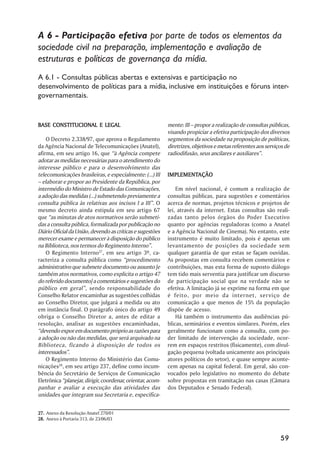 A 6 - Participação efetiva por parte de todos os elementos da
sociedade civil na preparação, implementação e avaliação de
estruturas e políticas de governança da mídia.
A 6.1 - Consultas públicas abertas e extensivas e participação no
desenvolvimento de políticas para a mídia, inclusive em instituições e fóruns inter-
governamentais.


BASE CONSTITUCIONAL E LEGAL                                 mente: III – propor a realização de consultas públicas,
                                                            visando propiciar a efetiva participação dos diversos
    O Decreto 2.338/97, que aprova o Regulamento            segmentos da sociedade na proposição de políticas,
da Agência Nacional de Telecomunicações (Anatel),           diretrizes, objetivos e metas referentes aos serviços de
afirma, em seu artigo 16, que “à Agência compete            radiodifusão, seus ancilares e auxiliares”.
adotar as medidas necessárias para o atendimento do
interesse público e para o desenvolvimento das
telecomunicações brasileiras, e especialmente: (...) III    IMPLEMENTAÇÃO
                                                            IMPLEMENTAÇÃO
– elaborar e propor ao Presidente da República, por
intermédio do Ministro de Estado das Comunicações,              Em nível nacional, é comum a realização de
a adoção das medidas (...) submetendo previamente a         consultas públicas, para sugestões e comentários
consulta pública às relativas aos incisos I a III”. O       acerca de normas, projetos técnicos e projetos de
mesmo decreto ainda estipula em seu artigo 67               lei, através da internet. Estas consultas são reali-
que “as minutas de atos normativos serão submeti-           zadas tanto pelos órgãos do Poder Executivo
das a consulta pública, formalizada por publicação no       quanto por agências reguladoras (como a Anatel
Diário Oficial da União, devendo as críticas e sugestões    e a Agência Nacional de Cinema). No entanto, este
merecer exame e permanecer à disposição do público          instrumento é muito limitado, pois é apenas um
na Biblioteca, nos termos do Regimento Interno”.            levantamento de posições da sociedade sem
    O Regimento Interno27, em seu artigo 3º, ca-            qualquer garantia de que estas se façam ouvidas.
racteriza a consulta pública como “procedimento             As propostas em consulta recebem comentários e
administrativo que submete documento ou assunto [e          contribuições, mas esta forma de suposto diálogo
também atos normativos, como explicita o artigo 47          tem tido mais serventia para justificar um discurso
do referido documento] a comentários e sugestões do         de participação social que na verdade não se
público em geral”, sendo responsabilidade do                efetiva. A limitação já se exprime na forma em que
Conselho Relator encaminhar as sugestões colhidas           é feito, por meio da internet, ser viço de
ao Conselho Diretor, que julgará a medida ou ato            comunicação a que menos de 15% da população
em instância final. O parágrafo único do artigo 49          dispõe de acesso.
obriga o Conselho Diretor a, antes de editar a                  Há também o instrumento das audiências pú-
resolução, analisar as sugestões encaminhadas,              blicas, seminários e eventos similares. Porém, eles
“devendo expor em documento próprio as razões para          geralmente funcionam como a consulta, com po-
a adoção ou não das medidas, que será arquivado na          der limitado de intervenção da sociedade, ocor-
Biblioteca, ficando à disposição de todos os                rem em espaços restritos (fisicamente), com divul-
interessados”.                                              gação pequena (voltada unicamente aos principais
    O Regimento Interno do Ministério das Comu-             atores políticos do setor), e quase sempre aconte-
nicações28, em seu artigo 237, define como incum-           cem apenas na capital federal. Em geral, são con-
bência do Secretário de Serviços de Comunicação             vocados pelo legislativo no momento do debate
Eletrônica “planejar, dirigir, coordenar, orientar, acom-   sobre propostas em tramitação nas casas (Câmara
panhar e avaliar a execução das atividades das              dos Deputados e Senado Federal).
unidades que integram sua Secretaria e, especifica-


27. Anexo da Resolução Anatel 270/01
28. Anexo à Portaria 313, de 23/06/03



                                                                                                               59
 