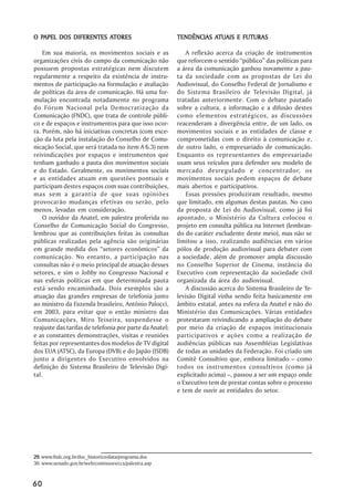 PAPEL                ATORES
O PAPEL DOS DIFERENTES ATORES                                       ATUAIS
                                                         TENDÊNCIAS ATUAIS E FUTURAS

    Em sua maioria, os movimentos sociais e as              A reflexão acerca da criação de instrumentos
organizações civis do campo da comunicação não           que reforcem o sentido “público” das políticas para
possuem propostas estratégicas nem discutem              a área da comunicação ganhou novamente a pau-
regularmente a respeito da existência de instru-         ta da sociedade com as propostas de Lei do
mentos de participação na formulação e avaliação         Audiovisual, do Conselho Federal de Jornalismo e
de políticas da área de comunicação. Há uma for-         do Sistema Brasileiro de Televisão Digital, já
mulação encontrada notadamente no programa               tratadas anteriormente. Com o debate pautado
do Fórum Nacional pela Democratização da                 sobre a cultura, a informação e a difusão destes
Comunicação (FNDC), que trata de controle públi-         como elementos estratégicos, as discussões
co e de espaços e instrumentos para que isso ocor-       reacenderam a divergência entre, de um lado, os
ra. Porém, não há iniciativas concretas (com exce-       movimentos sociais e as entidades de classe e
ção da luta pela instalação do Conselho de Comu-         comprometidas com o direito à comunicação e,
nicação Social, que será tratada no item A 6.3) nem      de outro lado, o empresariado de comunicação.
reivindicações por espaços e instrumentos que            Enquanto os representantes do empresariado
tenham ganhado a pauta dos movimentos sociais            usam seus veículos para defender seu modelo de
e do Estado. Geralmente, os movimentos sociais           mercado desregulado e concentrador, os
e as entidades atuam em questões pontuais e              movimentos sociais pedem espaços de debate
participam destes espaços com suas contribuições,        mais abertos e participativos.
mas sem a garantia de que suas opiniões                     Essas pressões produziram resultado, mesmo
provocarão mudanças efetivas ou serão, pelo              que limitado, em algumas destas pautas. No caso
menos, levadas em consideração.                          da proposta de Lei do Audiovisual, como já foi
    O ouvidor da Anatel, em palestra proferida no        apontado, o Ministério da Cultura colocou o
Conselho de Comunicação Social do Congresso,             projeto em consulta pública na Internet (lembran-
lembrou que as contribuições feitas às consultas         do do caráter excludente deste meio), mas não se
públicas realizadas pela agência são originárias         limitou a isso, realizando audiências em vários
em grande medida dos “setores econômicos” da             pólos de produção audiovisual para debater com
comunicação. No entanto, a participação nas              a sociedade, além de promover ampla discussão
consultas não é o meio principal de atuação desses       no Conselho Superior de Cinema, instância do
setores, e sim o lobby no Congresso Nacional e           Executivo com representação da sociedade civil
nas esferas políticas em que determinada pauta           organizada da área do audiovisual.
está sendo encaminhada. Dois exemplos são a                 A discussão acerca do Sistema Brasileiro de Te-
atuação das grandes empresas de telefonia junto          levisão Digital vinha sendo feita basicamente em
ao ministro da Fazenda brasileiro, Antônio Palocci,      âmbito estatal, antes na esfera da Anatel e não do
em 2003, para evitar que o então ministro das            Ministério das Comunicações. Várias entidades
Comunicações, Miro Teixeira, suspendesse o               protestaram reivindicando a ampliação do debate
reajuste das tarifas de telefonia por parte da Anatel;   por meio da criação de espaços institucionais
e as constantes demonstrações, visitas e reuniões        participativos e ações como a realização de
feitas por representantes dos modelos de TV digital      audiências públicas nas Assembléias Legislativas
dos EUA (ATSC), da Europa (DVB) e do Japão (ISDB)        de todas as unidades da Federação. Foi criado um
junto a dirigentes do Executivo envolvidos na            Comitê Consultivo que, embora limitado – como
definição do Sistema Brasileiro de Televisão Digi-       todos os instrumentos consultivos (como já
tal.                                                     explicitado acima) –, passou a ser um espaço onde
                                                         o Executivo tem de prestar contas sobre o processo
                                                         e tem de ouvir as entidades do setor.




29. www.fndc.org.br/doc_historico/data/programa.doc
30. www.senado.gov.br/web/comissoes/ccs/palestra.asp


60
 
