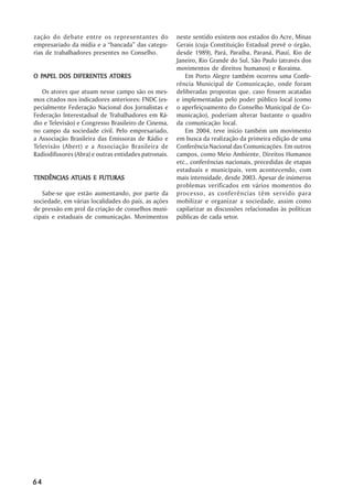 zação do debate entre os representantes do            neste sentido existem nos estados do Acre, Minas
empresariado da mídia e a “bancada” das catego-       Gerais (cuja Constituição Estadual prevê o órgão,
rias de trabalhadores presentes no Conselho.          desde 1989), Pará, Paraíba, Paraná, Piauí, Rio de
                                                      Janeiro, Rio Grande do Sul, São Paulo (através dos
                                                      movimentos de direitos humanos) e Roraima.
  PAPEL                ATORES
O PAPEL DOS DIFERENTES ATORES                            Em Porto Alegre também ocorreu uma Confe-
                                                      rência Municipal de Comunicação, onde foram
   Os atores que atuam nesse campo são os mes-        deliberadas propostas que, caso fossem acatadas
mos citados nos indicadores anteriores: FNDC (es-     e implementadas pelo poder público local (como
pecialmente Federação Nacional dos Jornalistas e      o aperfeiçoamento do Conselho Municipal de Co-
Federação Interestadual de Trabalhadores em Rá-       municação), poderiam alterar bastante o quadro
dio e Televisão) e Congresso Brasileiro de Cinema,    da comunicação local.
no campo da sociedade civil. Pelo empresariado,          Em 2004, teve início também um movimento
a Associação Brasileira das Emissoras de Rádio e      em busca da realização da primeira edição de uma
Televisão (Abert) e a Associação Brasileira de        Conferência Nacional das Comunicações. Em outros
Radiodifusores (Abra) e outras entidades patronais.   campos, como Meio Ambiente, Direitos Humanos
                                                      etc., conferências nacionais, precedidas de etapas
                                                      estaduais e municipais, vem acontecendo, com
           ATUAIS
TENDÊNCIAS ATUAIS E FUTURAS                           mais intensidade, desde 2003. Apesar de inúmeros
                                                      problemas verificados em vários momentos do
   Sabe-se que estão aumentando, por parte da         processo, as conferências têm servido para
sociedade, em várias localidades do país, as ações    mobilizar e organizar a sociedade, assim como
de pressão em prol da criação de conselhos muni-      capilarizar as discussões relacionadas às políticas
cipais e estaduais de comunicação. Movimentos         públicas de cada setor.




64
 