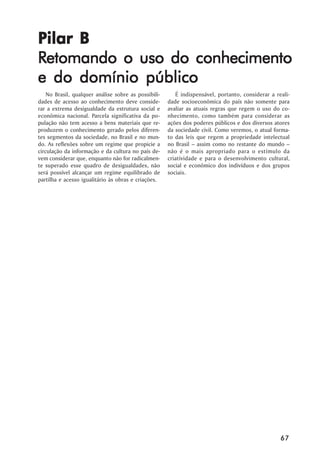 Pilar B
Retomando o uso do conhecimento
e do domínio público
    No Brasil, qualquer análise sobre as possibili-      É indispensável, portanto, considerar a reali-
dades de acesso ao conhecimento deve conside-         dade socioeconômica do país não somente para
rar a extrema desigualdade da estrutura social e      avaliar as atuais regras que regem o uso do co-
econômica nacional. Parcela significativa da po-      nhecimento, como também para considerar as
pulação não tem acesso a bens materiais que re-       ações dos poderes públicos e dos diversos atores
produzem o conhecimento gerado pelos diferen-         da sociedade civil. Como veremos, o atual forma-
tes segmentos da sociedade, no Brasil e no mun-       to das leis que regem a propriedade intelectual
do. As reflexões sobre um regime que propicie a       no Brasil – assim como no restante do mundo –
circulação da informação e da cultura no país de-     não é o mais apropriado para o estímulo da
vem considerar que, enquanto não for radicalmen-      criatividade e para o desenvolvimento cultural,
te superado esse quadro de desigualdades, não         social e econômico dos indivíduos e dos grupos
será possível alcançar um regime equilibrado de       sociais.
partilha e acesso igualitário às obras e criações.




                                                                                                   67
 