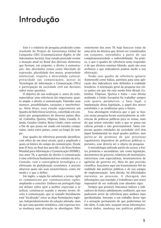 Introdução


    Este é o relatório de pesquisa produzido como       rentemente dos anos 70, hoje busca-se tratar de
resultado do Projeto de Governança Global da            uma série de direitos que devem ser considerados
Campanha CRIS ( Communication Rights in the             em conjunto, entendidos a partir de sua
Information Society). Esse estudo pretende revelar      complementariedade e indivisibilidade. Na práti-
a situação atual no Brasil dos diversos elementos       ca, o que o quadro de referência tenta responder
que formam, em conjunto, o direito à comunica-          é de que direitos estamos falando, quais são seus
ção. São abordados temas como liberdade de              atributos e que indicadores podem medir a sua
expressão, pluralidade dos meios, propriedade           efetivação.
intelectual, respeito à diversidade cultural,              Tendo esse quadro de referência ( generic
privacidade nas comunicações, acesso às                 framework) como baliza, partimos para uma apli-
Tecnologias de Informação e Comunicação (TICs)          cação dos indicadores nele definidos à realidade
e participação da sociedade civil nas decisões          brasileira. A orientação geral da pesquisa nos cin-
sobre essas questões.                                   co países em que ela está sendo feita (Brasil, Co-
    O objetivo de sua realização é, antes de tudo,      lômbia, Filipinas, Quênia e Itália – esta última
materializar uma referência tão importante quan-        avaliando a União Européia) foi trabalhar sempre
to ampla: o direito à comunicação. Entender suas        com quatro parâmetros: a base legal, a
nuances, possibilidades, variações e interferênci-      implantação dessa legislação, o papel dos atores
as. Além disso, esse estudo experimenta um              envolvidos e as tendências para o futuro.
Quadro de Referência Genérico, concebido em con-           Essa abordagem evidencia que o que se bus-
junto por pesquisadores de diversos países (Bra-        cou nessa pesquisa foram essencialmente as refe-
sil, Colômbia, Quênia, Filipinas, Itália, Canadá, Ir-   rências de políticas públicas para os temas, mais
landa, Estados Unidos, Reino Unido, entre outros)       do que tentar entender tudo o que se passa nas
a fim de que possa ser usado em estudos compa-          esferas privada e não governamental. Tanto em-
rados, tanto entre países, como ao longo do tem-        presas quanto entidades da sociedade civil têm
po.                                                     papel fundamental no atual quadro político, mas
    Esse quadro de referência pretende identificar,     partiu-se da premissa de que processos
com olhos de um novo século, qual a amplitude e         regulatórios dependem de políticas públicas e,
quais os limites do campo da comunicação. Desde         portanto, esse deveria ser o objeto da pesquisa.
Jean D’Arcy, no final dos anos 60, e da Nova Ordem         A metodologia utilizada partiu do acesso a fon-
Mundial para Informação e Comunicação (NOMIC),          tes primárias e secundárias, tais como legislação,
nos anos 70, a questão do direito à comunicação         documentos de governo, relatórios de instituições,
é uma referência fundamental nos estudos da área.       entrevistas com especialistas, levantamentos de
Contudo, com a convergência tecnológica e a             agências do governo etc. Mais do que precisão
efetivação da globalização econômica, é preciso         científica, buscamos aqui um levantamento fiel da
observar quais são suas características, como ele       realidade das políticas públicas e de seu estágio
muda e o que o define.                                  de implementação. Sem dúvida, há dificuldades
    Em inglês, a opção foi substituir o termo right     inerentes ao processo. A checagem das
to communicate por communication rights,                informações, por exemplo, é trabalhosa e por vezes
ampliando o conceito. Embora em português haja          impossível de ser realizada com absoluto rigor.
um debate sobre qual a melhor expressão a se               Sempre que possível, buscamos índices e indi-
utilizar, continua-se usando o mesmo termo, di-         cadores de fontes sabidamente confiáveis, que nos
reito à comunicação, que se tomado literalmente         pudessem servir de referência para análises mais
está “localizado” entre as duas formulações ingle-      aprofundadas. Inerente a um trabalho desse tipo
sas. Independentemente da solução adotada, mais         é a sensação permanente de que poderíamos ter
do que uma questão semântica, está expressa nes-        ido além. A cada mês, surgiam novas informações,
sa mudança uma alteração na abordagem. Dife-            novos dados, mudança nas políticas públicas.



                                                                                                        5
 