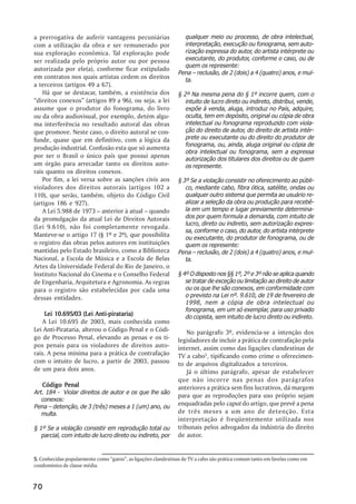 a prerrogativa de auferir vantagens pecuniárias                  qualquer meio ou processo, de obra intelectual,
com a utilização da obra e ser remunerado por                    interpretação, execução ou fonograma, sem auto-
sua exploração econômica. Tal exploração pode                    rização expressa do autor, do artista intérprete ou
ser realizada pelo próprio autor ou por pessoa                   executante, do produtor, conforme o caso, ou de
                                                                 quem os represente:
autorizada por ele(a), conforme ficar estipulado
                                                               Pena – reclusão, de 2 (dois) a 4 (quatro) anos, e mul-
em contratos nos quais artistas cedem os direitos                ta.
a terceiros (artigos 49 a 67).
    Há que se destacar, também, a existência dos               § 2º Na mesma pena do § 1º incorre quem, com o
“direitos conexos” (artigos 89 a 96), ou seja, a lei              intuito de lucro direto ou indireto, distribui, vende,
assume que o produtor do fonograma, do livro                      expõe à venda, aluga, introduz no País, adquire,
ou da obra audiovisual, por exemplo, detém algu-                  oculta, tem em depósito, original ou cópia de obra
ma interferência no resultado autoral das obras                   intelectual ou fonograma reproduzido com viola-
que promove. Neste caso, o direito autoral se con-                ção do direito de autor, do direito de artista intér-
funde, quase que em definitivo, com a lógica da                   prete ou executante ou do direito do produtor de
                                                                  fonograma, ou, ainda, aluga original ou cópia de
produção industrial. Confusão esta que só aumenta
                                                                  obra intelectual ou fonograma, sem a expressa
por ser o Brasil o único país que possui apenas                   autorização dos titulares dos direitos ou de quem
um órgão para arrecadar tanto os direitos auto-                   os represente.
rais quanto os direitos conexos.
    Por fim, a lei versa sobre as sanções civis aos            § 3º Se a violação consistir no oferecimento ao públi-
violadores dos direitos autorais (artigos 102 a                   co, mediante cabo, fibra ótica, satélite, ondas ou
110), que serão, também, objeto do Código Civil                   qualquer outro sistema que permita ao usuário re-
(artigos 186 e 927).                                              alizar a seleção da obra ou produção para recebê-
    A Lei 5.988 de 1973 – anterior à atual – quando               la em um tempo e lugar previamente determina-
da promulgação da atual Lei de Direitos Autorais                  dos por quem formula a demanda, com intuito de
                                                                  lucro, direto ou indireto, sem autorização expres-
(Lei 9.610), não foi completamente revogada.
                                                                  sa, conforme o caso, do autor, do artista intérprete
Manteve-se o artigo 17 (§ 1º e 2º), que possibilita               ou executante, do produtor de fonograma, ou de
o registro das obras pelos autores em instituições                quem os represente:
mantidas pelo Estado brasileiro, como a Biblioteca             Pena – reclusão, de 2 (dois) a 4 (quatro) anos, e mul-
Nacional, a Escola de Música e a Escola de Belas                  ta.
Artes da Universidade Federal do Rio de Janeiro, o
Instituto Nacional do Cinema e o Conselho Federal              § 4º O disposto nos §§ 1º, 2º e 3º não se aplica quando
de Engenharia, Arquitetura e Agronomia. As regras                 se tratar de exceção ou limitação ao direito de autor
para o registro são estabelecidas por cada uma                    ou os que lhe são conexos, em conformidade com
dessas entidades.                                                 o previsto na Lei nº. 9.610, de 19 de fevereiro de
                                                                  1998, nem a cópia de obra intelectual ou
                                                                  fonograma, em um só exemplar, para uso privado
     Lei 10.695/03 (Lei Anti-pirataria)                           do copista, sem intuito de lucro direto ou indireto.
    A Lei 10.695 de 2003, mais conhecida como
Lei Anti-Pirataria, alterou o Código Penal e o Códi-               No parágrafo 3º, evidencia-se a intenção dos
go de Processo Penal, elevando as penas e os ti-               legisladores de incluir a prática de contrafação pela
pos penais para os violadores de direitos auto-                internet, assim como das ligações clandestinas de
rais. A pena mínima para a prática de contrafação              TV a cabo5, tipificando como crime o oferecimen-
com o intuito de lucro, a partir de 2003, passou               to de arquivos digitalizados a terceiros.
de um para dois anos.                                              Já o último parágrafo, apesar de estabelecer
                                                               que não incorre nas penas dos parágrafos
   Código Penal                                                anteriores a prática sem fins lucrativos, dá margem
Art. 184 - Violar direitos de autor e os que lhe são
                                                               para que as reproduções para uso próprio sejam
   conexos:
Pena – detenção, de 3 (três) meses a 1 (um) ano, ou
                                                               enquadradas pelo caput do artigo, que prevê a pena
   multa.                                                      de três meses a um ano de detenção. Esta
                                                               interpretação é freqüentemente utilizada nos
§ 1º Se a violação consistir em reprodução total ou            tribunais pelos advogados da indústria do direito
   parcial, com intuito de lucro direto ou indireto, por       de autor.


5. Conhecidas popularmente como “gatos”, as ligações clandestinas de TV a cabo são prática comum tanto em favelas como em
condomínios de classe média.



70
 