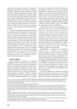 comercial e passassem a regular a circulação da                   de impostos relacionados à venda de cópias não
informação e da cultura para atender a interesses                 autorizadas13. Porém, o alto índice de pirataria,
privados. A legislação autoral brasileira, ao prote-              combinação do pequeno poder aquisitivo da po-
ger mais o direito daqueles que exercem a ativi-                  pulação e da ausência histórica de políticas de
dade industrial de reprodução do suporte materi-                  democratização do acesso aos bens culturais, aca-
al onde a obra está contida (direitos conexos) do                 ba por criar – e isso não se pode negar – uma
que o criador propriamente, evidencia que o co-                   indústria ilegal que possui vínculos estreitos com
nhecimento, ou a cultura, transformou-se em mer-                  o crime organizado. Tal relação tende a legitimar
cadoria, passível de uma única forma de regulação:                o discurso repressor da indústria do direito autoral
a que tenha como objetivo garantir o lucro da in-                 e dificulta o debate público sobre a necessidade
dústria do direito autoral. Dessa forma, protege-                 da reformulação do marco regulatório.
se não a criação, mas apenas a distribuição de um                     A lista dos 20 CDs e DVDs mais vendidos no
produto.                                                          Brasil em 2004 mostra a predominância de
    O sistema de proteção da propriedade intelec-                 cantores e cantoras nacionais no gosto do
tual vigente, portanto, transforma os direitos do                 consumidor. Os únicos nomes internacionais
autor em “direitos da indústria” e, conseqüente-                  presentes entre os CDs são o grupo U2 e a
mente, o alto custo da aquisição de obras em di-                  coletânea “Malhação Internacional 2004”. Entre
ferentes suportes, num país com as características                os DVDs, 16 dos 20 títulos são de artistas
do Brasil, torna inviável seu consumo pela maio-                  nacionais. Quem lucra com isso, no entanto, não
ria da população. As baixas vendagens das obras/                  é o Brasil. As majors internacionais Universal, BMG,
produtos, em função do alto preço e do baixo                      Sony, EMI e Warner são responsáveis por 14 dos
poder aquisitivo da população, acabam por servir                  20 CDs mais vendidos. No campo dos DVDs, o
como justificativa para o aumento dos preços                      quadro se repete, com 15 entre os 20 mais
dessas mercadorias para que o lucro por unidade                   vendidos sendo das transnacionais.
compense o pequeno poder aquisitivo da maioria                        Paralelamente, a ausência de um modelo de
dos indivíduos. Os altos preços desestimulam                      negócio que se adapte às condições
ainda mais os consumidores, que vêem nos                          socioeconômicas brasileiras, aliadas às transfor-
produtos pirateados10 uma possibilidade legítima                  mações tecnológicas atuais, tem criado as condi-
de ter acesso à informação e à cultura.                           ções para que, cada vez mais, compositores e in-
                                                                  térpretes abandonem as grandes gravadoras para
    Segmento Musical                                              se tornarem "independentes", voltando a contro-
   Essa realidade é evidente na indústria                         lar a publicação e comercialização das edições de
fonográfica, onde os produtos piratas respondem                   seus trabalhos. Dessa forma, ao mesmo tempo em
por 63%11 das vendagens e têm sido, segundo exe-                  que não cedem seus direitos a terceiros, criam
cutivos das grandes companhias, um dos diver-                     condições de reformalização das relações comer-
sos fatores de desestruturação das principais gra-                ciais que hoje aparecem como antagônicas aos
vadoras12. Contudo, os diferentes números apre-                   direitos autorais14.
sentados pelas empresas, entidades de gestão de                       É preciso reafirmar que a indústria do direito
direitos autorais e órgãos de combate à pirataria                 autoral do segmento musical tem contribuído
não possibilitam estimar com precisão os “prejuí-                 decisivamente para o desvirtuamento das funções
zos” reais da indústria fonográfica e a sonegação                 públicas dos veículos de radiodifusão. As grandes

10. Termo bastante difundido no Brasil, a “pirataria” refere-se à reprodução não autorizada de produtos protegidos pelo direito
autoral com a clara finalidade de geração de lucro. Normalmente, esses produtos são reproduzidos em grande escala e depois
repassados para o comércio informal.
11. Fonte: Associação Brasileira dos Produtores de Discos (ABPD)
12. Os CDs de música piratas são vendidos, em média, por um preço cinco vezes menor. É imprecisa, entretanto, a afirmação de
que a pirataria é a única ou principal causa das dificuldades atuais das majors. Porém, tal interferência existe e não pode ser
desconsiderada. O relatório anual da ABPD, que congrega as cinco maiores gravadoras estrangeiras, ou majors (EMI, Sony, BMG,
Universal e Warner), aponta uma queda de 17% em valores e de 25% no que diz respeito a unidades vendidas em 2003 em relação
a 2002.
13. Isso se justifica porque a compra de um CD não autorizado não pode ser computada como uma possível compra de um CD
“legal”, exatamente porque o que viabiliza o acesso aos produtos pela população é seu preço mais baixo. Fosse o valor dos
produtos ilegais semelhante ao praticado pela indústria, aí sim se poderia estabelecer uma relação direta entre um CD “pirata”
comprado e um CD “legal” não comprado.
14. Nesse sentido, o aumento do número de selos independentes – e de artistas de renome que a eles aderem – também pode,
em certa medida, ser considerado uma das causas da queda nas vendas das majors.
15. No Brasil, a despeito do crescente número de selos independentes, as cinco maiores gravadoras permanecem as majors.



72
 