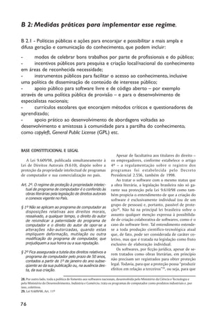 B 2: Medidas práticas para implementar esse regime.

B 2.1 - Políticas públicas e ações para encorajar e possibilitar a mais ampla e
difusa geração e comunicação do conhecimento, que podem incluir:
-     modos de celebrar bons trabalhos por parte de profissionais e do público;
-     incentivos públicos para pesquisa e criação local/nacional do conhecimento
em áreas de reconhecida necessidade;
-     instrumentos públicos para facilitar o acesso ao conhecimento, inclusive
uma política de disseminação de conteúdo de interesse público;
-     apoio público para software livre e de código aberto – por exemplo
através de uma política pública de provisão – e para o desenvolvimento de
especialistas nacionais;
-     currículos escolares que encorajem métodos críticos e questionadores de
aprendizado;
-     apoio prático ao desenvolvimento de abordagens voltadas ao
desenvolvimento e amistosas à comunidade para a partilha do conhecimento,
como copyleft, General Public License (GPL) etc.


BASE CONSTITUCIONAL E LEGAL
                                                                      Apesar de facultativa aos titulares do direito –
   A Lei 9.609/98, publicada simultaneamente à                    os empregadores, conforme estabelece o artigo
Lei de Direitos Autorais (9.610), dispõe sobre a                  4º – a regulamentação sobre o registro dos
proteção da propriedade intelectual de programas                  programas foi estabelecida pelo Decreto
de computador e sua comercialização no país.                      Presidencial 2.556, também de 1998.
                                                                      Ao tratar o software com o mesmo status que
Art. 2º. O regime de proteção à propriedade intelec-              a obra literária, a legislação brasileira não só ga-
   tual de programa de computador é o conferido às                rante sua proteção pela Lei 9.610/98 como tam-
   obras literárias pela legislação de direitos autorais          bém propicia o entendimento de que a criação do
   e conexos vigente no País.                                     software é exclusivamente individual (ou de um
                                                                  grupo de pessoas) e, portanto, passível de prote-
§ 1º Não se aplicam ao programa de computador as
   disposições relativas aos direitos morais,
                                                                  ção28. Não há na principal lei brasileira sobre o
   ressalvado, a qualquer tempo, o direito do autor               assunto qualquer menção expressa à possibilida-
   de reivindicar a paternidade do programa de                    de de criação colaborativa de softwares, como é o
   computador e o direito do autor de opor-se a                   caso do software livre. Tal entendimento estende-
   alterações não-autorizadas, quando estas                       se a toda produção científico-tecnológica atual
   impliquem deformação, mutilação ou outra                       que, de fato, pode ser considerada de caráter co-
   modificação do programa de computador, que                     letivo, mas que é tratada na legislação como fruto
   prejudiquem a sua honra ou a sua reputação.                    exclusivo de elaboração individual.
                                                                      Os softwares, por ficção jurídica, apesar de se-
§ 2º Fica assegurada a tutela dos direitos relativos a
                                                                  rem tratados como obras literárias, em princípio
   programa de computador pelo prazo de 50 anos,
   contados a partir de 1º de janeiro do ano subse-
                                                                  não precisam ser registrados para obter proteção
   qüente ao da sua publicação ou, na ausência des-               legal. Todavia, para que a proteção possa “produzir
   ta, da sua criação.                                            efeitos em relação a terceiros”29, ou seja, para que

28. Por outro lado, toda a política de fomento aos softwares nacionais, desenvolvida pelo Ministério da Ciência e Tecnologia e
pelo Ministério do Desenvolvimento, Indústria e Comércio, trata os programas de computador como produtos industriais e, por
isso, coletivos.
29. Lei 9.609/98, Art. 11º


76
 