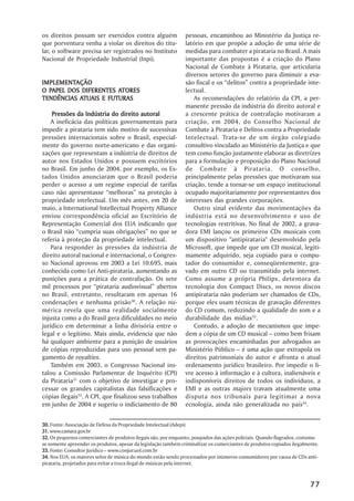 os direitos possam ser exercidos contra alguém                  pessoas, encaminhou ao Ministério da Justiça re-
que porventura venha a violar os direitos do titu-              latório em que propõe a adoção de uma série de
lar, o software precisa ser registrados no Instituto            medidas para combater a pirataria no Brasil. A mais
Nacional de Propriedade Industrial (Inpi).                      importante das propostas é a criação do Plano
                                                                Nacional de Combate à Pirataria, que articularia
                                                                diversos setores do governo para diminuir a eva-
IMPLEMENTAÇÃO
IMPLEMENTAÇÃO                                                   são fiscal e os “delitos” contra a propriedade inte-
  PAPEL                ATORES
O PAPEL DOS DIFERENTES ATORES                                   lectual.
           ATUAIS
TENDÊNCIAS ATUAIS E FUTURAS                                         As recomendações do relatório da CPI, a per-
                                                                manente pressão da indústria do direito autoral e
    Pressões da Indústria do direito autoral                    a crescente prática de contrafação motivaram a
    A ineficácia das políticas governamentais para              criação, em 2004, do Conselho Nacional de
impedir a pirataria tem sido motivo de sucessivas               Combate à Pirataria e Delitos contra a Propriedade
pressões internacionais sobre o Brasil, especial-               Intelectual. Trata-se de um órgão colegiado
mente do governo norte-americano e das organi-                  consultivo vinculado ao Ministério da Justiça e que
zações que representam a indústria de direitos de               tem como função justamente elaborar as diretrizes
autor nos Estados Unidos e possuem escritórios                  para a formulação e proposição do Plano Nacional
no Brasil. Em junho de 2004, por exemplo, os Es-                de Combate à Pirataria. O conselho,
tados Unidos anunciaram que o Brasil poderia                    principalmente pelas pressões que motivaram sua
perder o acesso a um regime especial de tarifas                 criação, tende a tornar-se um espaço institucional
caso não apresentasse “melhoras” na proteção à                  ocupado majoritariamente por representantes dos
propriedade intelectual. Um mês antes, em 20 de                 interesses das grandes corporações.
maio, a International Intellectual Property Alliance                Outro sinal evidente das movimentações da
enviou correspondência oficial ao Escritório de                 indústria está no desenvolvimento e uso de
Representação Comercial dos EUA indicando que                   tecnologias restritivas. No final de 2002, a grava-
o Brasil não “cumpria suas obrigações” no que se                dora EMI lançou os primeiros CDs musicais com
referia à proteção da propriedade intelectual.                  um dispositivo "antipirataria" desenvolvido pela
    Para responder às pressões da indústria de                  Microsoft, que impede que um CD musical, legiti-
direito autoral nacional e internacional, o Congres-            mamente adquirido, seja copiado para o compu-
so Nacional aprovou em 2003 a Lei 10.695, mais                  tador do consumidor e, conseqüentemente, gra-
conhecida como Lei Anti-pirataria, aumentando as                vado em outro CD ou transmitido pela internet.
punições para a prática de contrafação. Os sete                 Como assume a própria Philips, detentora da
mil processos por “pirataria audiovisual” abertos               tecnologia dos Compact Discs, os novos discos
no Brasil, entretanto, resultaram em apenas 16                  antipirataria não poderiam ser chamados de CDs,
condenações e nenhuma prisão30. A relação nu-                   porque eles usam técnicas de gravação diferentes
mérica revela que uma realidade socialmente                     do CD comum, reduzindo a qualidade do som e a
injusta como a do Brasil gera dificuldades no meio              durabilidade das mídias33.
jurídico em determinar a linha divisória entre o                    Contudo, a adoção de mecanismos que impe-
legal e o legítimo. Mais ainda, evidencia que não               dem a cópia de um CD musical – como bem frisam
há qualquer ambiente para a punição de usuários                 as provocações encaminhadas por advogados ao
de cópias reproduzidas para uso pessoal sem pa-                 Ministério Público – é uma ação que extrapola os
gamento de royalties.                                           direitos patrimoniais do autor e afronta o atual
    Também em 2003, o Congresso Nacional ins-                   ordenamento jurídico brasileiro. Por impedir o li-
talou a Comissão Parlamentar de Inquérito (CPI)                 vre acesso à informação e à cultura, inalienáveis e
da Pirataria31 com o objetivo de investigar e pro-              indisponíveis direitos de todos os indivíduos, a
cessar os grandes capitalistas das falsificações e              EMI e as outras majors travam atualmente uma
cópias ilegais32. A CPI, que finalizou seus trabalhos           disputa nos tribunais para legitimar a nova
em junho de 2004 e sugeriu o indiciamento de 80                 ecnologia, ainda não generalizada no país34.


30. Fonte: Associação de Defesa da Propriedade Intelectual (Adepi)
31. www.camara.gov.br
32. Os pequenos comerciantes de produtos ilegais são, por enquanto, poupados das ações policiais. Quando flagrados, costuma-
se somente apreender os produtos, apesar da legislação também criminalizar os comerciantes de produtos copiados ilegalmente.
33. Fonte: Consultor Jurídico – www.conjur.uol.com.br
34. Nos EUA, os maiores selos de música do mundo estão sendo processados por inúmeros consumidores por causa de CDs anti-
pirataria, projetados para evitar a troca ilegal de músicas pela internet.



                                                                                                                        77
 