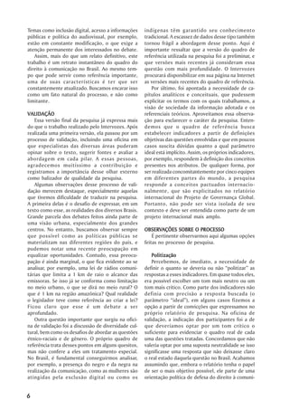 Temas como inclusão digital, acesso a informações     indígenas têm garantido seu conhecimento
públicas e política do audiovisual, por exemplo,      tradicional. A escassez de dados desse tipo também
estão em constante modificação, o que exige a         tornou frágil a abordagem desse ponto. Aqui é
atenção permanente dos interessados no debate.        importante ressaltar que a versão do quadro de
   Assim, mais do que um relato definitivo, este      referência utilizada na pesquisa foi a preliminar, e
trabalho é um retrato instantâneo do quadro do        que versões mais recentes já consideram essa
direito à comunicação no Brasil. Ao mesmo tem-        questão com mais profundidade. O Intervozes
po que pode servir como referência importante,        procurará disponibilizar em sua página na Internet
uma de suas características é ter que ser             as versões mais recentes do quadro de referência.
constantemente atualizado. Buscamos encarar isso         Por último, foi apontada a necessidade de ca-
como um fato natural do processo, e não como          pítulos analíticos e conceituais, que pudessem
limitante.                                            explicitar os termos com os quais trabalhamos, a
                                                      visão de sociedade da informação adotada e os
VALIDAÇÃO                                             referenciais teóricos. Aproveitamos essa observa-
   Essa versão final da pesquisa já expressa mais     ção para esclarecer o caráter da pesquisa. Enten-
do que o trabalho realizado pelo Intervozes. Após     demos que o quadro de referência busca
realizada uma primeira versão, ela passou por um      estabelecer indicadores a partir de definições
processo de validação, incluindo uma oficina em       objetivas das questões envolvidas e que em poucos
que especialistas das diversas áreas puderam          casos suscita dúvidas quanto a qual parâmetro
opinar sobre o texto, sugerir fontes e avaliar a      ideal está implícito. Assim, os próprios indicadores,
abordagem em cada pilar. A essas pessoas,             por exemplo, respondem à definição dos conceitos
agradecemos muitíssimo a contribuição e               presentes nos atributos. De qualquer forma, por
registramos a importância desse olhar externo         ser realizada concomitantemente por cinco equipes
como balizador de qualidade da pesquisa.              em diferentes partes do mundo, a pesquisa
   Algumas observações desse processo de vali-        responde a conceitos pactuados internacio-
dação merecem destaque, especialmente aquelas         nalmente, que são explicitados no relatório
que tivemos dificuldade de traduzir na pesquisa.      internacional do Projeto de Governança Global.
A primeira delas é o desafio de expressar, em um      Portanto, não pode ser vista isolada de seu
texto como esse, as realidades dos diversos Brasis.   contexto e deve ser entendida como parte de um
Grande parcela dos debates feitos ainda parte de      projeto internacional mais amplo.
uma visão urbana, especialmente dos grandes
centros. No entanto, buscamos observar sempre         OBSERVAÇÕES SOBRE O PROCESSO
                                                      OBSERV                   PROCESSO
que possível como as políticas públicas se                É pertinente observarmos aqui algumas opções
materializam nas diferentes regiões do país, e        feitas no processo de pesquisa.
pudemos notar uma recente preocupação em
equalizar oportunidades. Contudo, essa preocu-           Politização
pação é ainda marginal, o que fica evidente ao se         Percebemos, de imediato, a necessidade de
analisar, por exemplo, uma lei de rádios comuni-      definir o quanto se deveria ou não “politizar” as
tárias que limita a 1 km de raio o alcance das        respostas a esses indicadores. Em quase todos eles,
emissoras. Se isso já se conforma como limitação      era possível escolher um tom mais neutro ou um
no meio urbano, o que se dirá no meio rural? O        tom mais crítico. Como parte dos indicadores não
que é 1 km na região amazônica? Qual realidade        definia com precisão a resposta buscada (o
o legislador teve como referência ao criar a lei?     parâmetro “ideal”), em alguns casos fizemos a
Ficou claro que esse é um debate a ser                opção a partir de convicções que expressamos no
aprofundado.                                          próprio relatório de pesquisa. Na oficina de
   Outra questão importante que surgiu na ofici-      validação, a indicação dos participantes foi a de
na de validação foi a discussão de diversidade cul-   que deveríamos optar por um tom crítico o
tural, bem como os desafios de abordar as questões    suficiente para evidenciar o quadro real de cada
étnico-raciais e de gênero. O próprio quadro de       uma das questões tratadas. Concordamos que não
referência trata desses pontos em alguns quesitos,    valeria optar por uma suposta neutralidade se isso
mas não confere a eles um tratamento especial.        significasse uma resposta que não deixasse claro
No Brasil, é fundamental conseguirmos analisar,       o real estado daquela questão no Brasil. Acabamos
por exemplo, a presença do negro e da negra na        assumindo que, embora o relatório tenha o papel
realização da comunicação, como as mulheres são       de ser o mais objetivo possível, ele parte de uma
atingidas pela exclusão digital ou como os            orientação política de defesa do direito à comuni-


6
 