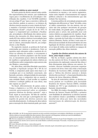 A gestão coletiva no setor musical                            plo, inviabilizar o desenvolvimento de atividades
    Na outra ponta do direito autoral estão entida-               econômicas no mesmo e em outros segmentos,
des representativas dos autores, que estabelecem                  assim como impedir o funcionamento de espaços
regras para o recolhimento da arrecadação e dis-                  públicos culturais e de entretenimento que não
tribuição dos royalties. A Lei 9.610/98 estabelece                tenham fins lucrativos.
em seu artigo 97 que “para o exercício e defesa de                   A mesma política de arrecadação proposta pela
seus direitos, podem os autores e os titulares de                 legislação não diferencia os “tipos” de mídia, como
direitos conexos associar-se sem o intuito de lucro”              as rádios comunitárias. Em sua maioria, tais veí-
e mantém o Escritório Central de Arrecadação e                    culos não têm qualquer mecanismo de geração
Distribuição (Ecad)35, criação da lei de 1973. O                  de renda (dada, em grande parte, a legislação re-
órgão é o responsável por coordenar a fiscaliza-                  pressiva para o setor), não podendo arcar com
ção, arrecadação e distribuição dos valores prove-                custos relativos ao pagamento de royalties. Atual-
nientes das execuções de obras musicais, repas-                   mente, devido à evidente penúria financeira das
sando 82% dos valores relativos à arrecadação para                rádios, a pressão do Ecad sobre os veículos comu-
associações de músicos que, por sua vez, repas-                   nitários diminuiu. Porém, tal fato é mais uma evi-
sam os valores, descontados mais 6%, aos compo-                   dência da necessidade do desenvolvimento de uma
sitores a elas filiados.                                          legislação de direitos autorais que diferencie não
    No segmento musical, as práticas do Ecad são                  só os tipos de mídia como também os espaços de
contestadas por músicos e produtores. Entre as                    execução pública das obras musicais.
questões mais relevantes estão a ausência de cri-
térios na cobrança de usuários, o cerceamento à                       A gestão dos direitos autorais dos autores de
realização de eventos populares sem fins lucrati-                 livros, artes visuais e teatro
vos, os mecanismos pouco claros de distribuição                       Não há, no Brasil, a gestão coletiva dos direi-
de royalties e a apropriação de valores relativos ao              tos dos autores de livros. O repasse dos royalties
recolhimento sobre composições cujos autores não                  provenientes da exploração comercial das obras é
são filiados a associações.                                       feito diretamente pelas editoras aos autores. En-
    Há, além disso, uma falsa liberdade associativa.              tretanto, diversas entidades procuram organizar
Segundo a legislação (artigos 98 e 99 da Lei                      os autores de livros. Entre elas estão a Associação
9.610), o compositor pode optar entre fazer a ar-                 Brasileira de Escritores (ABE), entidade nacional
recadação por si ou mediante associação, não                      para a “defesa dos direitos autorais e demais
havendo, portanto, obrigatoriedade de associação.                 direitos dos escritores”, e Associação Brasileira dos
Entretanto, caso o compositor não se associe a                    Autores de Livros Educativos (Abrale).
uma entidade filiada, o Ecad recolhe os royalties                     Na área de teatro/artes cênicas, os direitos au-
relativos à exibição pública de suas obras, mas                   torais podem ser recolhidos pela Sociedade
não repassa ao autor36.                                           Brasileira de Autores Teatrais (SBAT), entidade
    No Brasil, diferentemente de países como a                    fundada em 1917 e que atualmente se encontra
França, a Inglaterra e os EUA, não há qualquer                    bastante desarticulada.
controle governamental sobre as entidades                             Em 2004, foi criada a Associação Brasileira dos
gestoras coletivas de direitos autorais37, seja o                 Direitos de Autores Visuais (AUTVIS), a primeira
Ecad, sejam as associações. Tal falta de controle,                com finalidade de administrar os direitos autorais
muitas vezes, faz com que a prerrogativa do mo-                   dos criadores visuais e possibilitar o intercâmbio
nopólio de gestão dos direitos autorais seja                      mundial das obras por meio das sociedades
exercida abusivamente. A cobrança de altos valores                internacionais de administração de direitos
para a execução de obras musicais pode, por exem-                 autorais38.




35. Lei 9.610/98 - Art. 99. As associações manterão um único escritório central para a arrecadação e distribuição, em comum, dos
direitos relativos à execução pública das obras musicais e lítero-musicais e de fonogramas, inclusive por meio da radiodifusão e
transmissão por qualquer modalidade, e da exibição de obras audiovisuais
36. Diversos compositores e produtores de eventos musicais relatam experiências em que foram obrigados a arcar com os custos
impostos pelo Ecad, mesmo com os autores não sendo filiados a nenhuma associação. Procurado, o Ecad não quis se pronunciar
sobre a questão.
37. Fonte: Ministério da Cultura – www.cultura.gov.br
38. Para saber mais sobre a atuação das entidades consultar: www.abe.org.br, www.abrale.org,br, www.autvis.org.br e
www.sbat.org.br


78
 