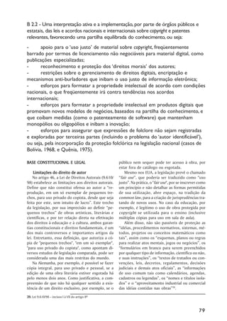 B 2.2 - Uma interpretação ativa e a implementação, por parte de órgãos públicos e
estatais, das leis e acordos nacionais e internacionais sobre copyright e patentes
relevantes, favorecendo uma partilha equilibrada do conhecimento, ou seja:
-      apoio para o ‘uso justo’ de material sobre copyright, freqüentemente
barrado por termos de licenciamento não negociáveis para material digital, como
publicações especializadas;
-      reconhecimento e proteção dos ‘direitos morais’ dos autores;
-      restrições sobre o gerenciamento de direitos digitais, encriptação e
mecanismos anti-burladores que inibam o uso justo de informação eletrônica;
-      esforços para formatar a propriedade intelectual de acordo com condições
nacionais, o que freqüentemente irá contra tendências nos acordos
internacionais;
-      esforços para formatar a propriedade intelectual em produtos digitais que
promovam novos modelos de negócios, baseados na partilha do conhecimento, e
que coíbam medidas (como o patenteamento de software) que mantenham
monopólios ou oligopólios e inibam a inovação;
-      esforços para assegurar que expressões de folclore não sejam registradas
e exploradas por terceiras partes (incluindo o problema do ‘autor identificável’),
ou seja, pela incorporação da proteção folclórica na legislação nacional (casos de
Bolívia, 1968, e Quênia, 1975).

BASE CONSTITUCIONAL E LEGAL                            público nem sequer pode ter acesso à obra, por
                                                       estar fora de catálogo ou esgotada.
     Limitações do direito de autor                        Mesmo nos EUA, a legislação prevê o chamado
    No artigo 46, a Lei de Direitos Autorais (9.610/   “fair use”, que poderia ser traduzido como “uso
98) estabelece as limitações aos direitos autorais.    justo”. Na prática, o "fair use", por se inscrever como
Define que não constitui ofensa ao autor a “re-        um princípio e não detalhar as formas permitidas
produção, em um só exemplar de pequenos tre-           de sua utilização, abre espaço, na tradição da
chos, para uso privado do copista, desde que seja      common law, para a criação de jurisprudências tra-
feita por este, sem intuito de lucro”. Este trecho     tando de novos usos. No caso da educação, por
da legislação, por sua imprecisão ao definir “pe-      exemplo, é legítimo o uso de obra protegida por
quenos trechos” de obras artísticas, literárias e      copyright se utilizada para o ensino (inclusive
científicas, e por ter relação direta na efetivação    múltiplas cópias para uso em sala de aula).
dos direitos à educação e à cultura, ambos garan-          Além disso, não são passíveis de proteção as
tias constitucionais e direitos fundamentais, é um     “idéias, procedimentos normativos, sistemas, mé-
dos mais controversos e importantes artigos da         todos, projetos ou conceitos matemáticos como
lei. Entretanto, essa definição, que autoriza a có-    tais”, assim como os “esquemas, planos ou regras
pia de "pequenos trechos", "em um só exemplar",        para realizar atos mentais, jogos ou negócios”, os
"para uso privado do copista", como apontam di-        “formulários em branco para serem preenchidos
versos estudos de legislação comparada, pode ser       por qualquer tipo de informação, científica ou não,
considerada uma das mais restritas do mundo.           e suas instruções”, os “textos de tratados ou con-
    Na Alemanha, por exemplo, é possível se fazer      venções, leis, decretos, regulamentos, decisões
cópia integral, para uso privado e pessoal, se a       judiciais e demais atos oficiais”, as “informações
edição de uma obra literária estiver esgotada há       de uso comum tais como calendários, agendas,
pelo menos dois anos. Como justificativa, a com-       cadastros ou legendas”, os “nomes e títulos isola-
preensão de que não há qualquer sentido a exis-        dos” e o “aproveitamento industrial ou comercial
tência de um direito exclusivo, por exemplo, se o      das idéias contidas nas obras”39.

39. Lei 9.610/98 – incisos I à VII do artigo 8º



                                                                                                         79
 