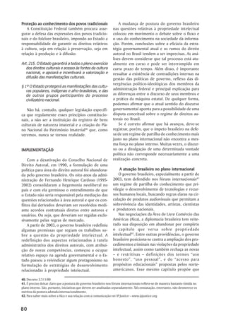 Proteção ao conhecimento dos povos tradicionais                        A mudança de postura do governo brasileiro
   A Constituição Federal também procura asse-                     nas questões relativas à propriedade intelectual
gurar a defesa das expressões dos povos tradicio-                  colocou em movimento o debate sobre o fluxo e
nais e do folclore brasileiro, impondo ao Estado a                 o uso do conhecimento na sociedade da informa-
responsabilidade de garantir os direitos relativos                 ção. Porém, conclusões sobre a eficácia da estra-
à cultura, seja em relação à preservação, seja em                  tégia governamental atual e os rumos do direito
relação à produção e à difusão:                                    autoral no Brasil tendem a ser imprecisas. As aná-
                                                                   lises devem considerar que tal processo está atu-
Art. 215. O Estado garantirá a todos o pleno exercício             almente em curso e pode ser interrompido em
   dos direitos culturais e acesso às fontes da cultura            curto prazo de tempo. Além disso, é importante
   nacional, e apoiará e incentivará a valorização e               ressaltar a existência de contradições internas na
   difusão das manifestações culturais.                            gestão das políticas de governo, reflexo das di-
                                                                   vergências político-ideológicas dos membros da
§ 1º O Estado protegerá as manifestações das cultu-
   ras populares, indígenas e afro-brasileiras, e das
                                                                   administração federal e principal explicação para
   de outros grupos participantes do processo                      as diferenças entre o discurso de seus membros e
   civilizatório nacional.                                         a prática da máquina estatal. De qualquer forma,
                                                                   podemos afirmar que o atual sentido do discurso
   Não há, contudo, qualquer legislação específi-                  governamental aponta para a possibilidade de uma
ca que regulamente esses princípios constitucio-                   disputa conceitual sobre o regime de direitos au-
nais, a não ser a instituição do registro de bens                  torais no Brasil.
culturais de natureza imaterial e a criação do Pla-                    Se é correto afirmar que há avanços, deve-se
no Nacional do Patrimônio Imaterial40 que, como                    registrar, porém, que o ímpeto brasileiro na defe-
veremos, nunca se tornou realidade.                                sa de um regime de partilha do conhecimento mais
                                                                   justo no plano internacional não encontra a mes-
                                                                   ma força no plano interno. Muitas vezes, o discur-
IMPLEMENTAÇÃO
IMPLEMENTAÇÃO                                                      so ou a divulgação de uma determinada vontade
                                                                   política não corresponde necessariamente a uma
    Com a desativação do Conselho Nacional de                      realização concreta.
Direito Autoral, em 1990, a formulação de uma
política para área do direito autoral foi abandona-                    A atuação brasileira no plano internacional
da pelo governo brasileiro. Os oito anos da admi-                      O governo brasileiro, especialmente a partir de
nistração de Fernando Henrique Cardoso (1995-                      2003, tem defendido nos fóruns internacionais41
2002) consolidaram a hegemonia neoliberal no                       um regime de partilha do conhecimento que pri-
país e com ela germinou o entendimento de que                      vilegie o desenvolvimento de tecnologias e recur-
o Estado não seria responsável pela mediação das                   sos humanos locais, buscando regras claras na cir-
questões relacionadas à área autoral e que os con-                 culação de produtos audiovisuais que permitam a
flitos daí derivados deveriam ser resolvidos medi-                 sobrevivência das identidades, artistas, cientistas
ante acordos contratuais diretos entre autores e                   e produtores nacionais.
usuários. Ou seja, que deveriam ser regidas exclu-                     Nas negociações da Área de Livre Comércio das
sivamente pelas regras de mercado.                                 Américas (Alca), a diplomacia brasileira tem reite-
    A partir de 2003, o governo brasileiro redefiniu               rado sua disposição em abandonar por completo
algumas premissas que regiam os trabalhos so-                      o capítulo que versa sobre propriedade
bre a questão da propriedade intelectual. A                        intelectual42. Entre outras providências, o governo
redefinição dos aspectos relacionados à tutela                     brasileiro posiciona-se contra a ampliação dos pro-
administrativa dos direitos autorais, com atribui-                 cedimentos criminais nas violações da propriedade
ção de novas competências, começou a ocupar                        intelectual, assim como também rechaça as novas
relativo espaço na agenda governamental e o Es-                    – e restritivas – definições dos termos “uso
tado passou a reivindicar algum protagonismo na                    honesto”, “uso pessoal”, e do “acesso para
formulação de estratégias de desenvolvimento                       propósitos educacionais” propostas pelos norte-
relacionadas à propriedade intelectual.                            americanos. Esse mesmo capítulo propõe que

40. Decreto 3.511/00
41. É preciso deixar claro que a postura do governo brasileiro nos fóruns internacionais reflete-se de maneira bastante tímida no
plano interno. São, portanto, iniciativas que devem ser analisadas separadamente. Tal constatação, entretanto, não desmerece os
méritos da postura adotada internacionalmente.
42. Para saber mais sobre a Alca e sua relação com a comunicação ver IP Justice – www.ipjustice.org


80
 