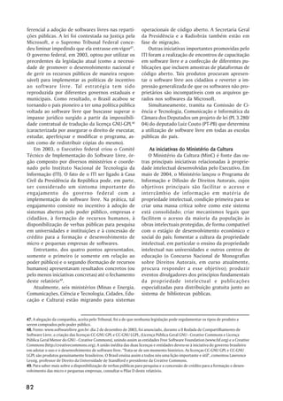 ferencial a adoção de softwares livres nas reparti-              operacionais de código aberto. A Secretaria Geral
ções públicas. A lei foi contestada na Justiça pela              da Presidência e a Radiobrás também estão em
Microsoft, e o Supremo Tribunal Federal conce-                   fase de migração.
deu liminar impedindo que ela entrasse em vigor47.                   Outras iniciativas importantes promovidas pelo
O governo federal, em 2003, optou por utilizar os                ITI foram a realização de encontros de capacitação
precedentes da legislação atual (como a necessi-                 em software livre e a confecção de diferentes pu-
dade de promover o desenvolvimento nacional e                    blicações que incluem amostras de plataformas de
de gerir os recursos públicos de maneira respon-                 código aberto. Tais produtos procuram apresen-
sável) para implementar as políticas de incentivo                tar o software livre aos cidadãos e reverter a im-
ao software livre. Tal estratégia tem sido                       pressão generalizada de que os softwares não pro-
reproduzida por diferentes governos estaduais e                  prietários são incompatíveis com os arquivos ge-
municipais. Como resultado, o Brasil acabou se                   rados nos softwares da Microsoft.
tornando o país pioneiro a ter uma política pública                  Simultaneamente, tramita na Comissão de Ci-
voltada ao software livre que buscasse superar o                 ência e Tecnologia, Comunicação e Informática da
impasse jurídico surgido a partir da impossibili-                Câmara dos Deputados um projeto de lei (PL 3.280/
dade contratual de tradução da licença GNU-GPL48                 04) do deputado Luiz Couto (PT-PB) que determina
(caracterizada por assegurar o direito de executar,              a utilização de software livre em todas as escolas
estudar, aperfeiçoar e modificar o programa, as-                 públicas do país.
sim como de redistribuir cópias do mesmo).
    Em 2003, o Executivo federal criou o Comitê                      As iniciativas do Ministério da Cultura
Técnico de Implementação do Software Livre, ór-                      O Ministério da Cultura (MinC) é fonte das ou-
gão composto por diversos ministérios e coorde-                  tras principais iniciativas relacionadas à proprie-
nado pelo Instituto Nacional de Tecnologia da                    dade intelectual desenvolvidas pelo Executivo. Em
Informação (ITI). O fato de o ITI ser ligado à Casa              maio de 2004, o Ministério lançou o Programa de
Civil da Presidência da República pode, em parte,                Informação e Difusão de Direitos Autorais, cujos
ser considerado um sintoma importante do                         objetivos principais são facilitar o acesso e
engajamento do governo federal com a                             intercâmbio de informação em matéria de
implementação do software livre. Na prática, tal                 propriedade intelectual, condição primeira para se
engajamento consiste no incentivo à adoção de                    criar uma massa crítica sobre como este sistema
sistemas abertos pelo poder público, empresas e                  está consolidado; criar mecanismos legais que
cidadãos, à formação de recursos humanos, à                      facilitem o acesso da maioria da população às
disponibilização de verbas públicas para pesquisa                obras intelectuais protegidas, de forma compatível
em universidades e instituições e à concessão de                 com o estágio de desenvolvimento econômico e
crédito para a formação e desenvolvimento de                     social do país; fomentar a cultura da propriedade
micro e pequenas empresas de softwares.                          intelectual, em particular o ensino da propriedade
    Entretanto, dos quatro pontos apresentados,                  intelectual nas universidades e outros centros de
somente o primeiro (e somente em relação ao                      educação (o Concurso Nacional de Monografias
poder público) e o segundo (formação de recursos                 sobre Direitos Autorais, em curso atualmente,
humanos) apresentavam resultados concretos (ou                   procura responder a esse objetivo); produzir
pelo menos iniciativas concretas) até o fechamento               eventos divulgadores dos princípios fundamentais
deste relatório49.                                               da propriedade intelectual e publicações
    Atualmente, seis ministérios (Minas e Energia,               especializadas para distribuição gratuita junto ao
Comunicações, Ciência e Tecnologia, Cidades, Edu-                sistema de bibliotecas públicas.
cação e Cultura) estão migrando para sistemas


47. A alegação da companhia, aceita pelo Tribunal, foi a de que nenhuma legislação pode regulamentar os tipos de produto a
serem comprados pelo poder público.
48. Fonte: www.softwarelivre.gov.br: dia 2 de dezembro de 2003, foi anunciado, durante a II Rodada de Compartilhamento de
Software Livre, a criação das licenças CC-GNU GPL e CC-GNU LGPL, (Licença Pública Geral GNU - Creative Commons e Licença
Pública Geral Menor do GNU - Creative Commons), unindo assim as entidades Free Software Foundation (www.fsf.org) e a Creative
Commons (http://creativecommons.org). A união inédita das duas licenças e entidades deveu-se à iniciativa do governo brasileiro
em adotar o uso e o desenvolvimento de software livre. "Trata-se de um momento histórico. As licenças CC-GNU GPL e CC-GNU
LGPL são produtos genuinamente brasileiros. O Brasil ensina assim a todos nós uma lição importante e útil", comentou Lawrence
Lessig, professor de Direito da Universidade de Standford e presidente da Creative Commons.
49. Para saber mais sobre a disponibilização de verbas públicas para pesquisa e a concessão de crédito para a formação e desen-
volvimento das micro e pequenas empresas, consultar o Pilar D deste relatório.


82
 