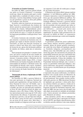 O incentivo ao Creative Commons                               ras repassem 1% do valor de venda para a criação
    Em junho de 2004, o governo federal oficiali-                 de um Fundo Pró-Leitura.
zou apoio ao Creative Commons50. A estratégia                         O Ministério da Cultura (MinC) planeja também
revela que, diante da maneira pela qual a revolu-                 implantar 1,3 mil bibliotecas públicas até 2006.
ção digital afeta a realidade de todos os bens in-                O número representa o total de municípios brasi-
telectuais, é preciso disponibilizar licenças jurídi-             leiros que não possuem bibliotecas públicas. Por
cas que permitam o acesso às obras pelo público                   meio do Projeto Fome de Livro, coordenado pela
sob condições mais flexíveis.                                     Fundação Biblioteca Nacional, o governo federal
    Na prática, além da criação de um instrumento                 vai celebrar convênios com prefeituras e entida-
legal, busca-se a sensibilização dos titulares do                 des da sociedade civil para garantir que todos os
direito autoral (os autores) para a necessidade de                municípios – mesmo aqueles com menos de cinco
circulação das criações. Substancialmente, procu-                 mil habitantes –, possuam pelo menos uma
ra-se um incremento do significado da função so-                  biblioteca pública. Apesar das formas de
cial do direito de autor e a criação de instrumen-                implantação do projeto ainda permanecerem em
tos legais para possibilitar a realização dessa “nova             discussão no âmbito do MinC, os responsáveis
cultura”.                                                         pelo projeto sustentam que a meta será cumprida.
    O Creative Commons não contradiz a legisla-
ção existente e conviverá em harmonia com a le-                       Povos tradicionais
gislação que regula os direitos autorais no Brasil.                   O patrimônio cultural dos povos tradicionais,
Entretanto, as ações que buscarão incentivar os                   como danças, músicas, narrativas, grafismos e ar-
autores a colocar suas obras sob o novo formato                   tesanato, apesar de possuir garantia constitucio-
de licença de uso, apesar das declarações públicas                nal, ainda não virou objeto de legislação específi-
do ministro da Cultura, ainda não se concretiza-                  ca. Entidades indígenas, principalmente nos
ram.                                                              últimos anos, têm defendido que este conheci-
    Outra proposta em gestação é o projeto Canto                  mento faça parte dos mecanismos de proteção da
Livre, que prevê a criação de um novo modelo de                   propriedade intelectual, para que o patrimônio dos
licenciamento musical para troca de músicas na                    povos tradicionais não seja fruto da exploração
internet. A iniciativa envolve o Ministério da Cul-               econômica predatória. A busca das entidades, em
tura, a Fundação Getúlio Vargas (FGV), o Grupo                    especial do Instituto Indígena Brasileiro da
CESAR (Centro de Estudos Avançados do Recife), a                  Propriedade Intelectual (Inbrapi), não é cercear o
Universidade de Stanford e o Berkman Center (da                   acesso ao patrimônio intelectual indígena e dos
Universidade de Havard), entre outros. Atualmen-                  povos tradicionais, mas garantir a integridade mo-
te, a FGV está desenvolvendo o software do proje-                 ral dos povos e reconhecimento por sua produção
to com recursos do Fundo Setorial de Tecnologia                   imaterial.
da Informação51.                                                      A discussão sobre a proteção às manifestações
                                                                  e expressões dos povos tradicionais e do folclore
     Desoneração de livros e implantação de bibli-                brasileiro tem crescido dentro do Ministério da
otecas públicas                                                   Cultura, mas ainda é tímida sua inserção na agen-
    Em novembro de 2004, o governo federal en-                    da governamental. Dois grandes eventos promo-
viou para aprovação no Congresso Nacional um                      vidos pelo governo em 2004 discutiram formatos
projeto para regulamentar a lei que instituiu a Po-               de legislação que garantam e zelem pelos direi-
lítica Nacional do Livro (Lei 10.753/03), com o                   tos coletivos relativos aos saberes e modos de fa-
objetivo de desonerar a produção de livros. Com                   zer das culturas populares. A implementação do
a medida, que deve ser aprovada pelo Legislativo,                 Programa Nacional de Patrimônio Imaterial, insti-
os livros de toda natureza deixam de pagar con-                   tuído em 2000, mas que nunca saiu do papel, tem
tribuições como o PIS, Pasep e Cofins. Tais impos-                sido objeto de pressão de entidades da sociedade
tos representam juntos uma carga de 9,25% sobre                   civil e esteve presente nos debates promovidos
o faturamento das editoras. A expectativa, segun-                 pelo Ministério da Cultura.
do editoras e governo, é de que haja uma redução                      Estas iniciativas, porém, não se traduzem em
de 10% sobre o preço do livro para o consumidor                   esforços do governo para a aprovação do Projeto
em um prazo de até quatro anos. Além disso, o                     de Lei 2.057/91, que dispõe especificamente sobre
projeto enviado ao Congresso prevê que as edito-                  os direitos autorais coletivos e tem como objetivo

50. Para saber mais sobre o Creative Commons no Brasil acesse www.direitorio.fgv.br/cts
51. Fonte: Financiadora de Estudos e Projetos (Finep), empresa pública vinculada ao Ministério da Ciência e Tecnologia



                                                                                                                         83
 
