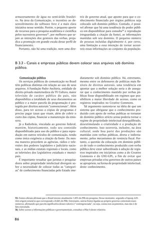 armazenamento de água no semi-árido brasilei-                    triz de governo atual, que aponte para que o co-
ro. Na área da Comunicação, o incentivo ao de-                   nhecimento financiado por órgãos públicos seja
senvolvimento do software livre é a mais clara                   colocado sob domínio público. Contudo, é possí-
iniciativa nesse sentido. Porém, o pequeno aporte                vel afirmar que há uma tendência do poder públi-
de recursos para a pesquisa acadêmica e científica               co em disponibilizar para consulta56 e reprodução
pelos sucessivos governos55, por melhores que se-                (resguardada a citação da fonte), as informações
jam as intenções dos gestores das verbas, preju-                 mantidas sob seu domínio. O pequeno número
dica a promoção em grande escala desse perfil de                 de pessoas incluídas digitalmente é, por certo,
financiamento.                                                   uma limitação a essa intenção de tornar acessí-
    Portanto, não há uma tradição, nem uma dire-                 veis essas informações ao conjunto da população.



B 3.3 - Canais e empresas públicas devem colocar seus arquivos sob domínio
público.

    Comunicação pública                                          diatamente sob domínio público. Há, entretanto,
   Os serviços públicos de comunicação no Brasil                 mesmo entre os defensores de políticas mais fle-
têm políticas distintas em relação ao uso de seus                xíveis de direitos autorais, uma tendência em
arquivos. A Fundação Padre Anchieta, entidade de                 apontar que a melhor solução seria a de assegu-
direito privado mantenedora da TV Cultura, maior                 rar que o conhecimento mantido por verbas pú-
televisão de caráter público do país, não                        blicas fosse disponibilizado em regimes que pos-
disponibiliza a totalidade de seus documentos ao                 sibilitem a maior liberdade de acesso, como os
público e a maior parcela da programação é pro-                  registros inspirados no Creative Commons.
tegida por direitos autorais “convencionais”. Além                   Tal argumento sustenta-se na idéia de que um
disso, para ter acesso a cópias de programas é                   sistema que obrigasse que o conhecimento pro-
preciso pagar taxas que visam, além de cobrir o                  duzido com apoio de verbas publicas se tornasse
custo das cópias, financiar a manutenção da emis-                de domínio público stricto sensu poderia tornar o
sora.                                                            regime de propriedade intelectual desequilibrado,
   Já a Radiobrás, vinculada ao governo federal,                 desestimulando a criatividade e a produção de
mantém, historicamente, todo seu conteúdo                        conhecimento. Isso ocorreria, inclusive, na área
disponibilizado para uso do público e para repro-                cultural, onde boa parte das produções são
dução em outros veículos de comunicação, tendo                   mantidas com verbas públicas, direta e indireta-
como única exigência a citação da fonte. Da mes-                 mente, pelos mecanismos de renúncia fiscal. Por-
ma maneira procedem as agências, rádios e tele-                  tanto, a questão da colocação em domínio públi-
visões dos poderes Legislativo e Judiciário nacio-               co de todo o conhecimento produzido com verba
nais, e as mídias estatais regionais e locais, como              pública deve estar subordinada à adoção de regis-
as televisões dos Legislativos estaduais e munici-               tros inspirados em iniciativas como a do Creative
pais.                                                            Commons e do GNU-GPL, a fim de evitar que
   É importante ressaltar que juristas e pesquisa-               empresas privadas e/ou governos de outros países
dores sobre propriedade intelectual divergem so-                 se apropriem, na forma de propriedade intelectual,
bre a necessidade de colocar todas as “categori-                 deste conhecimento.
as” de conhecimento financiadas pelo Estado ime-




55. Fontes oficiais afirmam que o Brasil investe atualmente 1,05% do PIB em pesquisa. Desse montante, segundo a Fapesp, 63%
têm origem estatal (o que corresponde a 0,66% do PIB). Entretanto, outras fontes ligadas ao próprio governo contestam esses
números, afirmando que parcela significativa desses valores é “contingenciada”, ou seja, consta nos orçamentos, mas não é de
fato executada.
56. Sobre acesso a informações públicas e governamentais, consultar o Pilar A deste relatório.



86
 