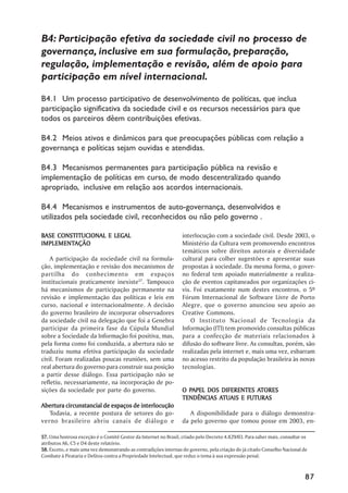 B4: Participação efetiva da sociedade civil no processo de
governança, inclusive em sua formulação, preparação,
regulação, implementação e revisão, além de apoio para
participação em nível internacional.

B4.1 Um processo participativo de desenvolvimento de políticas, que inclua
participação significativa da sociedade civil e os recursos necessários para que
todos os parceiros dêem contribuições efetivas.

B4.2 Meios ativos e dinâmicos para que preocupações públicas com relação a
governança e políticas sejam ouvidas e atendidas.

B4.3 Mecanismos permanentes para participação pública na revisão e
implementação de políticas em curso, de modo descentralizado quando
apropriado, inclusive em relação aos acordos internacionais.

B4.4 Mecanismos e instrumentos de auto-governança, desenvolvidos e
utilizados pela sociedade civil, reconhecidos ou não pelo governo .

BASE CONSTITUCIONAL E LEGAL                                      interlocução com a sociedade civil. Desde 2003, o
IMPLEMENTAÇÃO
IMPLEMENTAÇÃO                                                    Ministério da Cultura vem promovendo encontros
                                                                 temáticos sobre direitos autorais e diversidade
    A participação da sociedade civil na formula-                cultural para colher sugestões e apresentar suas
ção, implementação e revisão dos mecanismos de                   propostas à sociedade. Da mesma forma, o gover-
partilha do conhecimento em espaços                              no federal tem apoiado materialmente a realiza-
institucionais praticamente inexiste57. Tampouco                 ção de eventos capitaneados por organizações ci-
há mecanismos de participação permanente na                      vis. Foi exatamente num destes encontros, o 5º
revisão e implementação das políticas e leis em                  Fórum Internacional de Software Livre de Porto
curso, nacional e internacionalmente. A decisão                  Alegre, que o governo anunciou seu apoio ao
do governo brasileiro de incorporar observadores                 Creative Commons.
da sociedade civil na delegação que foi a Genebra                    O Instituto Nacional de Tecnologia da
participar da primeira fase da Cúpula Mundial                    Informação (ITI) tem promovido consultas públicas
sobre a Sociedade da Informação foi positiva, mas,               para a confecção de materiais relacionados à
pela forma como foi conduzida, a abertura não se                 difusão do software livre. As consultas, porém, são
traduziu numa efetiva participação da sociedade                  realizadas pela internet e, mais uma vez, esbarram
civil. Foram realizadas poucas reuniões, sem uma                 no acesso restrito da população brasileira às novas
real abertura do governo para construir sua posição              tecnologias.
a partir desse diálogo. Essa participação não se
refletiu, necessariamente, na incorporação de po-
sições da sociedade por parte do governo.                          PAPEL                ATORES
                                                                 O PAPEL DOS DIFERENTES ATORES
                                                                            ATUAIS
                                                                 TENDÊNCIAS ATUAIS E FUTURAS
Abertura circunstancial de espaços de interlocução
   Todavia, a recente postura de setores do go-                     A disponibilidade para o diálogo demonstra-
verno brasileiro abriu canais de diálogo e                       da pelo governo que tomou posse em 2003, en-

57. Uma honrosa exceção é o Comitê Gestor da Internet no Brasil, criado pelo Decreto 4.829/03. Para saber mais, consultar os
atributos A6, C5 e D4 deste relatório.
58. Exceto, e mais uma vez demonstrando as contradições internas do governo, pela criação do já citado Conselho Nacional de
Combate à Pirataria e Delitos contra a Propriedade Intelectual, que reduz o tema à sua expressão penal.



                                                                                                                           87
 