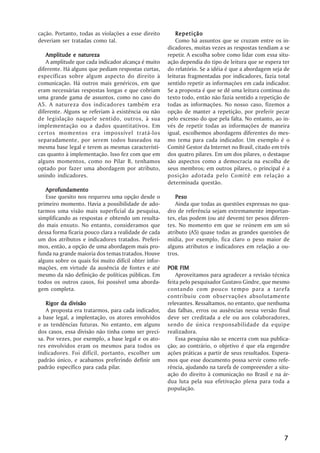 cação. Portanto, todas as violações a esse direito         R epetição
deveriam ser tratadas como tal.                            Como há assuntos que se cruzam entre os in-
                                                       dicadores, muitas vezes as respostas tendiam a se
   Amplitude e natureza                                repetir. A escolha sobre como lidar com essa situ-
   A amplitude que cada indicador alcança é muito      ação dependia do tipo de leitura que se espera ter
diferente. Há alguns que pediam respostas curtas,      do relatório. Se a idéia é que a abordagem seja de
específicas sobre algum aspecto do direito à           leituras fragmentadas por indicadores, fazia total
comunicação. Há outros mais genéricos, em que          sentido repetir as informações em cada indicador.
eram necessárias respostas longas e que cobriam        Se a proposta é que se dê uma leitura contínua do
uma grande gama de assuntos, como no caso do           texto todo, então não fazia sentido a repetição de
A5. A natureza dos indicadores também era              todas as informações. No nosso caso, fizemos a
diferente. Alguns se referiam à existência ou não      opção de manter a repetição, por preferir pecar
de legislação naquele sentido, outros, à sua           pelo excesso do que pela falta. No entanto, ao in-
implementação ou a dados quantitativos. Em             vés de repetir todas as informações de maneira
certos momentos era impossível tratá-los               igual, escolhemos abordagens diferentes do mes-
separadamente, por serem todos baseados na             mo tema para cada indicador. Um exemplo é o
mesma base legal e terem as mesmas característi-       Comitê Gestor da Internet no Brasil, citado em três
cas quanto à implementação. Isso fez com que em        dos quatro pilares. Em um dos pilares, o destaque
alguns momentos, como no Pilar B, tenhamos             são aspectos como a democracia na escolha de
optado por fazer uma abordagem por atributo,           seus membros; em outros pilares, o principal é a
unindo indicadores.                                    posição adotada pelo Comitê em relação a
                                                       determinada questão.
   Aprofundamento
   Esse quesito nos requereu uma opção desde o             Peso
primeiro momento. Havia a possibilidade de ado-            Ainda que todas as questões expressas no qua-
tarmos uma visão mais superficial da pesquisa,         dro de referência sejam extremamente importan-
simplificando as respostas e obtendo um resulta-       tes, elas podem (ou até devem) ter pesos diferen-
do mais enxuto. No entanto, consideramos que           tes. No momento em que se reúnem em um só
dessa forma ficaria pouco clara a realidade de cada    atributo (A5) quase todas as grandes questões de
um dos atributos e indicadores tratados. Preferi-      mídia, por exemplo, fica claro o peso maior de
mos, então, a opção de uma abordagem mais pro-         alguns atributos e indicadores em relação a ou-
funda na grande maioria dos temas tratados. Houve      tros.
alguns sobre os quais foi muito difícil obter infor-
mações, em virtude da ausência de fontes e até         POR FIM
mesmo da não definição de políticas públicas. Em           Aproveitamos para agradecer a revisão técnica
todos os outros casos, foi possível uma aborda-        feita pelo pesquisador Gustavo Gindre, que mesmo
gem completa.                                          contando com pouco tempo para a tarefa
                                                       contribuiu com obser vações absolutamente
    Rigor da divisão                                   relevantes. Ressaltamos, no entanto, que nenhuma
    A proposta era tratarmos, para cada indicador,     das falhas, erros ou ausências nessa versão final
a base legal, a implentação, os atores envolvidos      deve ser creditada a ele ou aos colaboradores,
e as tendências futuras. No entanto, em alguns         sendo de única responsabilidade da equipe
dos casos, essa divisão não tinha como ser preci-      realizadora.
sa. Por vezes, por exemplo, a base legal e os ato-         Essa pesquisa não se encerra com sua publica-
res envolvidos eram os mesmos para todos os            ção; ao contrário, o objetivo é que ela engendre
indicadores. Foi difícil, portanto, escolher um        ações práticas a partir de seus resultados. Espera-
padrão único, e acabamos preferindo definir um         mos que esse documento possa servir como refe-
padrão específico para cada pilar.                     rência, ajudando na tarefa de compreender a situ-
                                                       ação do direito à comunicação no Brasil e na ár-
                                                       dua luta pela sua efetivação plena para toda a
                                                       população.




                                                                                                       7
 