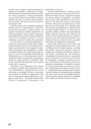 tretanto, não se traduz na institucionalização de      propriedade intelectual.
espaços de formulação e deliberação dos aspec-             Se muitos artistas (músicos e escritores, princi-
tos relacionados à propriedade intelectual no Bra-     palmente) permanecem como porta-vozes da in-
sil58. Nessa perspectiva, o esforço governamen-        dústria do direito autoral, cobrando da popula-
tal corre sérios riscos de ser perdido se as forças    ção atitudes dentro da “legalidade”, um número
políticas presentes no governo forem substituí-        cada vez maior deles defende não só a livre circu-
das por outras, com setores menos favoráveis à         lação de suas obras pela internet como procura
participação civil.                                    encontrar meios para a produção de seus traba-
    É preciso reforçar que as entidades gestoras de    lhos que não criem relação com a indústria do di-
direitos autorais e, especialmente, a industria,       reito do autor, principalmente no segmento musi-
permanecem atuando no campo político. Tal              cal. Nesse sentido, há que se ter como central o
atuação é marcada por lobbies permanentes no           papel dos criadores. Somente uma valorização da
Congresso Nacional e pela constante presença de        função social das obras por parte daqueles que
peças publicitárias na grande mídia que difundem       cedem os direitos patrimoniais de suas criações a
o discurso do combate à pirataria e buscam             terceiros é que pode tornar mais favorável a cor-
criminalizar o usuário de cópias não autorizadas.      relação de forças nas disputas sobre um regime
    Do outro lado, se o estudo da propriedade in-      mais flexível de partilha do conhecimento.
telectual é um dos temas centrais sobre o impac-           Por fim, vale ressaltar que as ações do ITI e do
to da revolução da internet na sociedade, há de se     Ministério da Cultura, atualmente em curso – leia-
destacar que ainda não há no conjunto da socie-        se Software Livre e Creative Commons – são hoje
dade a percepção de que a legislação e as políti-      uma política estatal, mas surgiram e foram for-
cas públicas relativas aos direitos autorais (que se   muladas pela sociedade civil nacional e internaci-
insere no tema da propriedade intelectual) são         onal. Foi ela – a sociedade civil – que construiu as
fundamentais para o desenvolvimento social e           comunidades de desenvolvimento e compartilha-
econômico do país. Sem medo de errar, podemos          mento, mostrando ser possível uma nova forma
afirmar que ainda prevalece na sociedade a idéia       de organização e produção econômica que bus-
de que a questão mais importante a ser resolvida       que o desenvolvimento das nações a partir da cir-
nesse tema é a pirataria.                              culação do conhecimento. Foi também a socieda-
    Entretanto, e isso é importante frisar, crescem    de civil que desenvolveu as licenças que permi-
os espaços de debate sobre propriedade intelec-        tem a flexibilização dos direitos autorais. Portan-
tual, possibilitando o amadurecimento de uma           to, a apropriação dessas políticas pelo Estado só
articulação da sociedade civil para a construção       é possível porque são sustentadas pela sociedade
de um regime de partilha de conhecimento mais          civil. Sem o apoio efetivo da sociedade brasileira,
justo. Um dos quatro temas escolhidos para a atu-      iniciativas dessa natureza tendem a ser esmagadas
ação da CRIS Brasil – Articulação Nacional pelo        pelos lobbies da indústria do direito autoral.
Direito à Comunicação é justamente o da




88
 