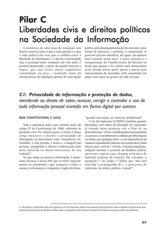 Pilar C
Liberdades civis e direitos políticos
na Sociedade da Informação
    A existência de uma zona de transição com                      política pela desregulamentação do mercado como
limites incertos entre o que é vida privada e o que                forma de abertura e estímulo à competição. O
é vida pública faz com que o conflito entre a                      governo Lula não interferiu, até agora, de maneira
liberdade de informação e o direito à privacidade                  mais sensível nessa área. A única exceção é a
seja o principal mote estudado sob este pilar. É                   reorganização do Comitê Gestor da Internet no
possível depreender, a partir do quadro descrito a                 Brasil, que passou a ter caráter mais democrático
seguir, que não existe marco regulatório                           (com eleição direta pelos pares) e plural (com
consolidado na área – resultado tanto da                           representação da sociedade civil), assumindo um
obsolescência da legislação quanto de uma opção                    papel mais ativo na gestão da rede no país.




C1: Privacidade de informação e proteção de dados,
atendendo ao direito de saber, acessar, corrigir e controlar o uso de
toda informação pessoal mantida em forma digital por outrem.

BASE CONSTITUCIONAL E LEGAL                                        “quando necessário ao exercício profissional”.
                                                                       A Lei de Imprensa (5.250/67) também garante
   Toda a legislação sobre este atributo parte do                  liberdades civis (além da liberdade de expressão,
artigo 5º da Constituição de 1988, referente às                    já tratada nesta pesquisa sob o Pilar A), ao
garantias civis. De maneira geral, o inciso X desse                determinar que “é livre a manifestação do pensamento
artigo descreve o direito à privacidade de                         e a procura, o recebimento e a difusão de informações
informação, ao determinar como “invioláveis a in-                  ou idéias, por qualquer meio, e sem dependência de
timidade, a vida privada, a honra e a imagem das                   censura, respondendo cada um, nos termos da lei, pelos
pessoas, assegurado o direito à indenização pelo                   abusos que cometer”. Porém, a mesma legislação,
dano material ou moral decorrente de sua                           redigida durante o período da ditadura militar,
violação”.                                                         apresenta tópicos que chegam próximos de
   No que tange ao acesso à informação, é impor-                   legitimar práticas de censura. Por exemplo, o
tante destacar o inciso XIV, que se refere especial-               parágrafo 1° do artigo 1° define que “não será
mente ao jornalismo e que assegura a todos o                       tolerada a propaganda de (...) processos de
acesso à informação e resguarda o sigilo da fonte,                 subversão da ordem política e social”1.




1. Na prática, o Judiciário não tem aplicado a Lei de Imprensa, dada a sua natureza discricionária. Mas a simples existência de uma
legislação do período da ditadura militar para a regulamentação do funcionamento da imprensa segue sendo um problema.




                                                                                                                              89
 