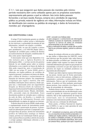 C 1.1 - Leis que assegurem que dados pessoais são mantidos pelo mínimo
período necessário, bem como utilizados apenas para os propósitos autorizados
expressamente pela pessoa a qual se referem. Isto inclui dados pessoais
fornecidos a serviços (saúde, finanças, compras etc.), atividades de segurança
pública ou privada, material de vigilância em vídeo, informações inclusas em fichas
de identificação (em eventos ou pedidos de emprego), e dados de funcionários
mantidos por empregadores.



BASE CONSTITUCIONAL E LEGAL
                                                         LXXII - conceder-se-á hábeas-data:
    O artigo 5º da Constituição garante ao cidadão       a) para assegurar o conhecimento de informações
ou pessoa jurídica o pleno acesso a informações             relativas à pessoa do impetrante, constantes de
de seu interesse e a gratuidade da emissão de tais          registros ou bancos de dados de entidades
                                                            governamentais ou de caráter público;
informações, inclusive em relação a certidões.
                                                         b) para a retificação de dados, quando não se prefira
    De outro lado, no que diz respeito a prazos             fazê-lo por processo sigiloso, judicial ou adminis-
para atendimento, a Lei 9.051/95 dispõe sobre a             trativo;
expedição de certidões para a defesa de direitos
ou esclarecimentos de situações, estabelecendo 15            Apesar da redação referente ao setor público, a
dias como prazo improrrogável.                           lei que define o hábeas-data (Lei 9507/97), inclui
    É interessante notar que este dispositivo é va-      uma abertura que lhe permite valer sobre bancos
lido inclusive para a Agência Brasileira de              de dados privados, ao definir que “considera-se de
Informações (Abin – o serviço secreto do governo         caráter público todo registro ou banco de dados
federal). Se um cidadão quiser saber se existem          contendo informações que sejam ou que possam ser
informações a seu respeito no banco de dados da          transmitidas a terceiros ou que não sejam de uso
Abin pode requerê-las, pois a Constituição de            privativo do órgão ou entidade produtora ou
1988, em seu artigo 5º, inciso XXXIII, prevê a           depositária das informações”.
obtenção, em órgãos públicos, de certidões de                Sempre que dada empresa repassa informações
registros pessoais, constantes em banco de dados,        de sua posse, mesmo que de forma autorizada,
para a defesa de direitos e esclarecimentos de           referentes a uma ou mais pessoas, configura-se a
situações de interesse próprio. Em cumprimento           transmissão e, portanto, o caráter público dessas
à legislação que regula a matéria, têm sido              informações. Note-se que tal transmissão, obvia-
atendidas solicitações dessa natureza, desde que,        mente, só poderia ser feita mediante autorização
para isso, o interessado envie um requerimento           dessas pessoas. Caso contrário, já se figura a vio-
dirigido ao Ministro-Chefe do Gabinete de                lação da privacidade de informação.
Segurança Institucional da Presidência da República          Nenhum desses incisos, entretanto, é claro so-
com dados pessoais (nome, filiação, identidade,          bre as particularidades do uso da informação como
CPF), anexando cópia da identidade. Esses                tratada no quadro de referência genérico deste
documentos podem ser enviados para o endereço            relatório. Não se fala explicitamente de tempo de
da sede da Abin, em Brasília, e o modelo do              conservação, usos ou retransmissão. Nem
Requerimento de Informações Pessoais está                tampouco este instrumento jurídico prevê sanções
disponibilizado na página da agência na internet.        por mau uso ou a remoção da informação.
    O direito descrito no inciso XXXIII, citado acima,       Neste ponto, a Política Nacional de Arquivos
é regulamentado através de instrumentos jurídi-          (Lei 8.159/91) é a que se mais aproxima de uma
cos que visam à preservação da pessoa. A preser-         especificação do assunto:
vação de informações pessoais é comparada à pre-
servação física da pessoa, através do instrumento        Art. 2º - Consideram-se arquivos, para os fins desta
jurídico do hábeas-data (análogo ao habeas                  Lei, os conjuntos de documentos produzidos e re-
corpus), previsto na Constituição Federal, que ga-          cebidos por órgãos públicos, instituições de cará-
rante à pessoa física ou jurídica o direito de acessar      ter público e entidades privadas, em decorrência
e corrigir qualquer informação referente a si de            do exercício de atividades específicas, bem como
posse de terceiros.                                         por pessoa física, qualquer que seja o suporte da


90
 
