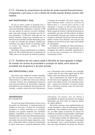 C 1.2 - Garantia do cumprimento de tais leis de modo acessível financeiramente,
transparente e pró-ativo, e com o direito de revisão quando direitos tiverem sido
violados.

BASE CONSTITUCIONAL E LEGAL                           A atuação da sociedade civil neste campo é bas-
                                                      tante limitada. Dada a natureza corretiva do
   No que se refere a todas as garantias civis, é     hábeas-data e o acesso mais restrito a um
dever do Ministério Público sua preservação, bem      advogado e mesmo ao MP, grande parte da
como das liberdades individuais e coletivas. O MP     população fica excluída do acesso a estes direitos.
não age apenas de maneira corretiva mediante          Resta a opção de acionar o sistema de proteção ao
ação, mas pode pró-agir em assuntos que lhe fo-       consumidor, por meio da Procuradoria de Defesa
rem pertinentes. “O MP tanto pode agir por sua        do Consumidor (Procon), que existem em âmbito
própria iniciativa, sempre que considerar que os      estadual e municipal. Os Procons têm uma atuação
interesses da sociedade estejam ameaçados, quan-      ampla e muitas vezes eficiente, mas nem por isso
to pode ser acionado por qualquer cidadão que         chegam a ser pró-ativos no que tange à privacidade
considerar que algum direito ou princípio jurídi-     de informações.
co esteja sob ameaça” (página do MPF,                    Há também a Delegacia de Meios Eletrônicos,
www.mpf.gov.br).                                      uma divisão da Polícia Civil especializada na in-
   Além disso, mesmo considerando-se a indepen-       vestigação dos delitos cometidos especificamen-
dência do MP, estabelecida pela Constituição de       te através das tecnologias de informação e
1988, trata-se de uma parte do sistema de Justiça.    comunicação (TICs).


C 1.3 - Existência de uma cultura ampla e difundida de auto-regulação e códigos
de conduta em termos de privacidade e proteção de dados, entre atores da
sociedade civil, do governo e do setor privado.

BASE CONSTITUCIONAL E LEGAL                           traz a informação sobre conteúdo com copyright,
                                                      e quase todo site que coleta algum tipo de infor-
    Não existe, hoje, código de conduta consolida-    mação inclui sua política de privacidade.
do entre provedores de acesso, provedores de              Estes componentes são sinais de que, apesar
infra-estrutura e os diferentes atores que utilizam   de não haver auto-regulação no sentido clássico,
a internet. Existem, sim, componentes comuns às       existe certa cultura comum, com princípios próxi-
mais diversas políticas de privacidade, impostos      mos – muitas vezes baseados, ou mesmo vincula-
principalmente por tendências internacionais. Por     dos, a referências externas, como leis norte-ame-
exemplo, a grande maioria dos sites informativos      ricanas e européias.



IMPLEMENTAÇÃO
IMPLEMENTAÇÃO                                         informação. Na prática, fica em aberto a
C1.1, C1.2 E C1.3                                     possibilidade da guarda permanente de qualquer
                                                      informação, por parte tanto de empresas quanto
   Há uma base legal relativamente frouxa acerca      de órgãos públicos.
da gestão da informação. A regulamentação do              Não existe, portanto, uma regulamentação ge-
Código de Proteção e Defesa do Consumidor             ral que discipline a coleta de informações. Existe,
equiparou os dados mantidos por entidades             atualmente, uma tendência entre grandes empre-
privadas com aqueles mantidos por entidades           sas, ao colher dados na internet, de colocar em
públicas, expandindo o acesso e o controle que o      evidência sua política de privacidade, explicitando
indivíduo pode ter sobre suas informações pessoais    se repassam ou não os dados sem autorização.
mantidas por terceiros. Essa regulamentação,              O instrumento jurídico do hábeas-data é uma
entretanto, não preenche alguns requesitos, entre     ferramenta válida para resguardar a privacidade
eles a informação sobre o tempo de manutenção         de informação, mas é uma ferramenta corretiva,
e regras claras para a eventual eliminação dessa      não uma regra disciplinar da gestão da informa-


92
 
