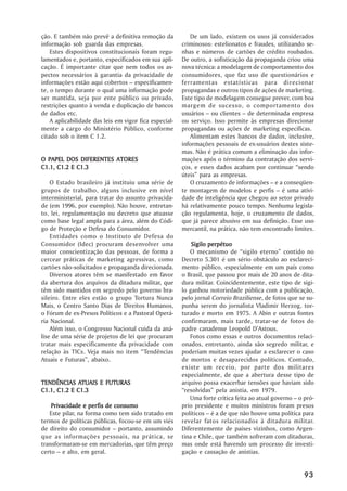 ção. E também não prevê a definitiva remoção da            De um lado, existem os usos já considerados
informação sob guarda das empresas.                     criminosos: estelionatos e fraudes, utilizando se-
    Estes dispositivos constitucionais foram regu-      nhas e números de cartões de crédito roubados.
lamentados e, portanto, especificados em sua apli-      De outro, a sofisticação da propaganda criou uma
cação. É importante citar que nem todos os as-          nova técnica: a modelagem de comportamento dos
pectos necessários à garantia da privacidade de         consumidores, que faz uso de questionários e
informações estão aqui cobertos – especificamen-        ferramentas estatísticas para direcionar
te, o tempo durante o qual uma informação pode          propagandas e outros tipos de ações de marketing.
ser mantida, seja por ente público ou privado,          Este tipo de modelagem consegue prever, com boa
restrições quanto à venda e duplicação de bancos        margem de sucesso, o comportamento dos
de dados etc.                                           usuários – ou clientes – de determinada empresa
    A aplicabilidade das leis em vigor fica especial-   ou serviço. Isso permite às empresas direcionar
mente a cargo do Ministério Público, conforme           propagandas ou ações de marketing específicas.
citado sob o item C 1.2.                                   Alimentam estes bancos de dados, inclusive,
                                                        informações pessoais de ex-usuários destes siste-
                                                        mas. Não é prática comum a eliminação das infor-
O PAPEL DOS DIFERENTES ATORES                           mações após o término da contratação dos servi-
C1.1, C1.2 E C1.3                                       ços, e esses dados acabam por continuar “sendo
                                                        úteis” para as empresas.
    O Estado brasileiro já instituiu uma série de          O cruzamento de informações – e a conseqüen-
grupos de trabalho, alguns inclusive em nível           te montagem de modelos e perfis – é uma ativi-
interministerial, para tratar do assunto privacida-     dade de inteligência que chegou ao setor privado
de (em 1996, por exemplo). Não houve, entretan-         há relativamente pouco tempo. Nenhuma legisla-
to, lei, regulamentação ou decreto que atuasse          ção regulamenta, hoje, o cruzamento de dados,
como base legal ampla para a área, além do Códi-        que já parece abusivo em sua definição. Esse uso
go de Proteção e Defesa do Consumidor.                  mercantil, na prática, não tem encontrado limites.
    Entidades como o Instituto de Defesa do
Consumidor (Idec) procuram desenvolver uma                  Sigilo perpétuo
maior conscientização das pessoas, de forma a              O mecanismo de “sigilo eterno” contido no
cercear práticas de marketing agressivas, como          Decreto 5.301 é um sério obstáculo ao esclareci-
cartões não-solicitados e propaganda direcionada.       mento público, especialmente em um país como
    Diversos atores têm se manifestado em favor         o Brasil, que passou por mais de 20 anos de dita-
da abertura dos arquivos da ditadura militar, que       dura militar. Coincidentemente, este tipo de sigi-
têm sido mantidos em segredo pelo governo bra-          lo ganhou notoriedade pública com a publicação,
sileiro. Entre eles estão o grupo Tortura Nunca         pelo jornal Correio Braziliense, de fotos que se su-
Mais, o Centro Santo Dias de Direitos Humanos,          punha serem do jornalista Vladimir Herzog, tor-
o Fórum de ex-Presos Políticos e a Pastoral Operá-      turado e morto em 1975. A Abin e outras fontes
ria Nacional.                                           confirmaram, mais tarde, tratar-se de fotos do
    Além isso, o Congresso Nacional cuida da aná-       padre canadense Leopold D’Astous.
lise de uma série de projetos de lei que procuram          Fotos como essas e outros documentos relaci-
tratar mais especificamente da privacidade com          onados, entretanto, ainda são segredo militar, e
relação às TICs. Veja mais no item “Tendências          poderiam muitas vezes ajudar a esclarecer o caso
Atuais e Futuras”, abaixo.                              de mortos e desaparecidos políticos. Contudo,
                                                        existe um receio, por parte dos militares
                                                        especialmente, de que a abertura desse tipo de
             ATUAIS
TENDÊNCIAS ATUAIS E FUTURAS                             arquivo possa exacerbar tensões que haviam sido
C1.1, C1.2 E C1.3                                       “resolvidas” pela anistia, em 1979.
                                                           Uma forte crítica feita ao atual governo – o pró-
                   perfis
    Privacidade e per fis de consumo                    prio presidente e muitos ministros foram presos
   Este pilar, na forma como tem sido tratado em        políticos – é a de que não houve uma política para
termos de políticas públicas, focou-se em um viés       revelar fatos relacionados à ditadura militar.
de direito do consumidor – portanto, assumindo          Diferentemente de países vizinhos, como Argen-
que as informações pessoais, na prática, se             tina e Chile, que também sofreram com ditaduras,
transformaram-se em mercadorias, que têm preço          mas onde está havendo um processo de investi-
certo – e alto, em geral.                               gação e cassação de anistias.


                                                                                                        93
 