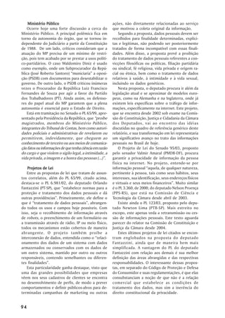 Ministério Público                                   ações, não diretamente relacionadas ao serviço
    Ocorre hoje uma forte discussão a cerca do           que motivou a coleta original da informação.
Ministério Público. A principal polêmica fica em             Segundo a proposta, dados pessoais devem ser
torno da autonomia do órgão, que se tornou in-           recolhidos para finalidade determinadas, explíci-
dependente do Judiciário a partir da Constituição        tas e legítimas, não podendo ser posteriormente
de 1988. De um lado, críticos consideram que a           tratados de forma incompatível com essas finali-
atuação do MP precisa de um mínimo de restri-            dades. Além disso, a proposta prevê a proibição
ção, pois tem acabado por se prestar a usos políti-      do tratamento de dados pessoais referentes a con-
co-partidários. O caso Waldomiro Diniz é usado           vicções filosóficas ou políticas, filiação partidária
como exemplo, onde um Subprocurador da Repú-             ou sindical, fé religiosa, vida privada e origem ra-
blica (José Roberto Santoro) “municiaria” a oposi-       cial ou étnica, bem como o tratamento de dados
ção (PSDB) com documentos para desestabilizar o          relativos à saúde, à intimidade e à vida sexual,
governo. De outro lado, o PSDB criticou inúmeras         incluindo os dados genéticos.
vezes o Procurador da República Luiz Francisco               Nesta proposta, o deputado procura ir além da
Fernandes de Souza por agir a favor do Partido           legislação atual e se aproximar de modelos euro-
dos Trabalhadores (PT). Ainda assim, os defenso-         peus, como na Alemanha e na Inglaterra, onde já
res do papel atual do MP garantem que a plena            existem leis específicas sobre o tráfego de infor-
autonomia é essencial para o Estado de Direito.          mações, especificamente na internet. Este projeto,
    Está em tramitação no Senado o PL 65/99, apre-       que se encontra desde 2002 sob exame na Comis-
sentado pela Presidência da República, que “proíbe       são de Constituição, Justiça e Cidadania da Câmara
magistrados, membros do Ministério Público,              dos Deputados, vai ao encontro das idéias
integrantes do Tribunal de Contas, bem como autori-      discutidas no quadro de referência genérico deste
dades policiais e administrativas de revelarem ou        relatório, e sua transformação em lei representaria
permitirem, indevidamente, que cheguem ao                um significativo avanço no trato das informações
conhecimento de terceiro ou aos meios de comunica-       pessoais no Brasil de hoje.
ção fatos ou informações de que tenha ciência em razão       O Projeto de Lei do Senado 95/03, proposto
do cargo e que violem o sigilo legal, a intimidade, a    pelo senador Valmir Amaral (PMDB-DF), procura
vida privada, a imagem e a honra das pessoas (...)”.     garantir a privacidade de informação da pessoa
                                                         física na internet. No projeto, entende-se por
    Projetos de Lei                                      informação pessoal “aquela, de qualquer natureza,
   Entre as propostas de lei que tratam de assun-        pertinente à pessoa, tais como seus hábitos, seus
tos correlatos, além do PL 65/99, citado acima,          interesses, sua identificação, seus endereços físicos
destaca-se o PL 6.981/02, do deputado Orlando            e virtuais e seus meios financeiros”. Muito similar
Fantazzini (PT-SP), que ”estabelece normas para a        é o PL 3.360, de 2000, do deputado Nelson Proença
proteção e tratamento dos dados pessoais e dá            (PPS-RS), que está na Comissão de Ciência e
outras providências”. Primeiramente, ele define o        Tecnologia da Câmara desde abril de 2003.
que é “tratamento de dados pessoais”, abrangen-              Existe ainda o PL 123/03, proposto pelo depu-
do todos os usos e campos hoje possíveis. Com            tado Newton Lima (PTB-SP). Mais estreito no
isso, seja o recolhimento de informação através          escopo, este apenas veda a retransmissão ou ces-
de robots, o preenchimento de um formulário ou           são de informações pessoais. Este texto aguarda
a transmissão através de rádio, IP ou meio físico,       parecer do relator na Comissão de Constituição e
todos os mecanismos estão cobertos de maneira            Justiça da Câmara desde 2004.
abrangente. O projeto também proíbe a                        Estes últimos projetos de lei citados se encon-
interconexão de dados, entendida como o “relaci-         tram englobados na proposta do deputado
onamento dos dados de um sistema com dados               Fantazzini, ainda que de maneira bem mais
armazenados ou conservados com os dados de               simplificada. A vantagem do PL do deputado
um outro sistema, mantido por outro ou outros            Fantazzini com relação aos demais é sua melhor
responsáveis, contendo semelhantes ou diferen-           definição das áreas abrangidas e das respectivas
tes finalidades”.                                        responsabilidades. O interessante dessas propos-
   Esta particularidade ganha destaque, visto que        tas, em separado do Código de Proteção e Defesa
uma das grandes possibilidades que empresas              do Consumidor e suas regulamentações, é que elas
vêem nos seus cadastros de clientes se encontra          consubstanciam a noção de que não é a relação
no desenvolvimento de perfis, de modo a prever           comercial que estabelece as condições de
comportamentos e definir públicos-alvos para de-         tratamento dos dados, mas sim a inerência do
terminadas campanhas de marketing ou outras              direito constitucional da privacidade.


94
 
