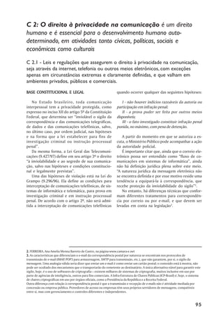 C 2: O direito à privacidade na comunicação é um direito
humano e é essencial para o desenvolvimento humano auto-
determinado, em atividades tanto cívicas, políticas, sociais e
econômicas como culturais
C 2.1 - Leis e regulações que assegurem o direito à privacidade na comunicação,
seja através da internet, telefonia ou outros meios eletrônicos, com exceções
apenas em circunstâncias extremas e claramente definidas, e que valham em
ambientes privados, públicos e comerciais.

BASE CONSTITUCIONAL E LEGAL                                         quando ocorrer qualquer das seguintes hipóteses:

   No Estado brasileiro, toda comunicação                              I - não houver indícios razoáveis da autoria ou
interpessoal tem a privacidade protegida, como                      participação em infração penal;
expresso no inciso XII do artigo 5º da Constituição                    II - a prova puder ser feita por outros meios
Federal, que determina ser “inviolável o sigilo da                  disponíveis;
correspondência e das comunicações telegráficas,                       III - o fato investigado constituir infração penal
de dados e das comunicações telefônicas, salvo,                     punida, no máximo, com pena de detenção.
no último caso, por ordem judicial, nas hipóteses
e na forma que a lei estabelecer para fins de                          A partir do momento em que se autoriza a es-
investigação criminal ou instrução processual                       cuta, o Ministério Público pode acompanhar a ação
penal”.                                                             da autoridade policial.
   Da mesma forma, a Lei Geral das Telecomuni-                         É importante citar que, ainda que o correio ele-
cações (9.427/97) define em seu artigo 3º o direito                 trônico possa ser entendido como “fluxo de co-
“à inviolabilidade e ao segredo de sua comunica-                    municações em sistemas de informática”, ainda
ção, salvo nas hipóteses e condições constitucio-                   não há definição jurídica plena sobre este meio.
nal e legalmente previstas”.                                        “A natureza jurídica da mensagem eletrônica não
   Uma das hipóteses de violação está na Lei do                     se encontra definida e por esse motivo reside uma
Grampo (9.296/96). Ela define as condições para                     tendência a equipará-la à correspondência, que
interceptação de comunicações telefônicas, de sis-                  recebe proteção da inviolabilidade do sigilo”2.
temas de informática e telemática, para prova em                       No entanto, há diferenças técnicas que confor-
investigação criminal e em instrução processual                     mam diferentes tratamentos para correspondên-
penal. De acordo com o artigo 2º, não será admi-                    cia por correio ou por e-mail, e que devem ser
tida a interceptação de comunicações telefônicas                    levadas em conta na legislação3.




2. FERREIRA, Ana Amelia Menna Barreto de Castro, na página www.camara-e.net
3. As características que diferenciam o e-mail da correspondência postal por natureza se encontram nos protocolos de
transmissão de e-mail (IMAP, POP3 para armazenagem, SMTP para transmissão, etc.), que não garantem, por si, o sigilo da
mensagem. Uma analogia válida seria dizer que enviar um e-mail é como enviar um cartão postal; o conteúdo está à mostra, não
pode ser ocultado dos mecanismos que o transportarão do remetente ao destinatário. A única alternativa viável para garantir este
sigilo, hoje, é o uso de softwares de criptografia – existem milhares de sistemas de criptografia, muitos inclusive em uso por
parte de agências de inteligência, outros para fins comerciais. A Infra-Estrutura de Chaves Públicas (ICP-Brasil) é, hoje, o sistema
de chaves criptográficas em uso por órgãos oficiais, como a Presidência da República e a Receita Federal.
Outra diferença com relação à correspondência postal é que a transmissão e recepção de e-mails não é atividade mediada por
concessão ou empresa pública. Provedores de acesso ou empresas têm seus próprios servidores de mensagens, compatíveis
entre si, mas com gerenciamento e controles diferentes e independentes.


                                                                                                                                95
 
