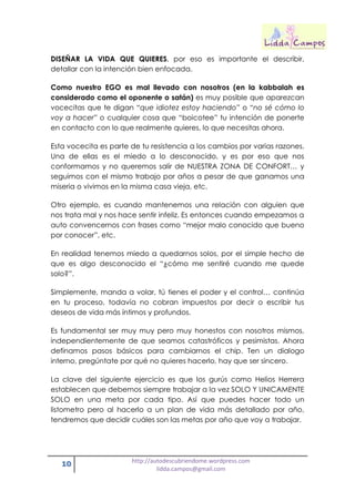 10 http://autodescubriendome.wordpress.com
lidda.campos@gmail.com
DISEÑAR LA VIDA QUE QUIERES, por eso es importante el describir,
detallar con la intención bien enfocada.
Como nuestro EGO es mal llevado con nosotros (en la kabbalah es
considerado como el oponente o satán) es muy posible que aparezcan
vocecitas que te digan “que idiotez estoy haciendo” o “no sé cómo lo
voy a hacer” o cualquier cosa que “boicotee” tu intención de ponerte
en contacto con lo que realmente quieres, lo que necesitas ahora.
Esta vocecita es parte de tu resistencia a los cambios por varias razones.
Una de ellas es el miedo a lo desconocido, y es por eso que nos
conformamos y no queremos salir de NUESTRA ZONA DE CONFORT… y
seguimos con el mismo trabajo por años a pesar de que ganamos una
miseria o vivimos en la misma casa vieja, etc.
Otro ejemplo, es cuando mantenemos una relación con alguien que
nos trata mal y nos hace sentir infeliz. Es entonces cuando empezamos a
auto convencernos con frases como “mejor malo conocido que bueno
por conocer”, etc.
En realidad tenemos miedo a quedarnos solos, por el simple hecho de
que es algo desconocido el “¿cómo me sentiré cuando me quede
solo?”.
Simplemente, manda a volar, tú tienes el poder y el control… continúa
en tu proceso, todavía no cobran impuestos por decir o escribir tus
deseos de vida más íntimos y profundos.
Es fundamental ser muy muy pero muy honestos con nosotros mismos,
independientemente de que seamos catastróficos y pesimistas. Ahora
definamos pasos básicos para cambiarnos el chip. Ten un dialogo
interno, pregúntate por qué no quieres hacerlo, hay que ser sincero.
La clave del siguiente ejercicio es que los gurús como Helios Herrera
establecen que debemos siempre trabajar a la vez SOLO Y UNICAMENTE
SOLO en una meta por cada tipo. Así que puedes hacer todo un
listometro pero al hacerlo a un plan de vida más detallado por año,
tendremos que decidir cuáles son las metas por año que voy a trabajar.
 