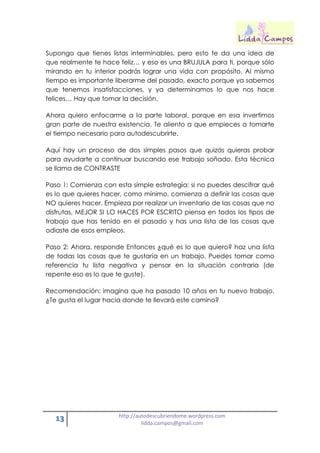 13 http://autodescubriendome.wordpress.com
lidda.campos@gmail.com
Supongo que tienes listas interminables, pero esto te da una idea de
que realmente te hace feliz… y eso es una BRUJULA para ti, porque sólo
mirando en tu interior podrás lograr una vida con propósito. Al mismo
tiempo es importante liberarme del pasado, exacto porque ya sabemos
que tenemos insatisfacciones, y ya determinamos lo que nos hace
felices… Hay que tomar la decisión.
Ahora quiero enfocarme a la parte laboral, porque en esa invertimos
gran parte de nuestra existencia. Te aliento a que empieces a tomarte
el tiempo necesario para autodescubrirte.
Aquí hay un proceso de dos simples pasos que quizás quieras probar
para ayudarte a continuar buscando ese trabajo soñado. Esta técnica
se llama de CONTRASTE
Paso 1: Comienza con esta simple estrategia: si no puedes descifrar qué
es lo que quieres hacer, como mínimo, comienza a definir las cosas que
NO quieres hacer. Empieza por realizar un inventario de las cosas que no
disfrutas, MEJOR SI LO HACES POR ESCRITO piensa en todos los tipos de
trabajo que has tenido en el pasado y has una lista de las cosas que
odiaste de esos empleos.
Paso 2: Ahora, responde Entonces ¿qué es lo que quiero? haz una lista
de todas las cosas que te gustaría en un trabajo. Puedes tomar como
referencia tu lista negativa y pensar en la situación contraria (de
repente eso es lo que te guste).
Recomendación: imagina que ha pasado 10 años en tu nuevo trabajo.
¿Te gusta el lugar hacia donde te llevará este camino?
 