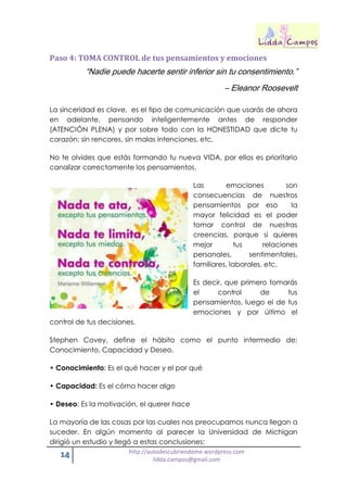 14 http://autodescubriendome.wordpress.com
lidda.campos@gmail.com
Paso 4: TOMA CONTROL de tus pensamientos y emociones
“Nadie puede hacerte sentir inferior sin tu consentimiento.”
– Eleanor Roosevelt
La sinceridad es clave, es el tipo de comunicación que usarás de ahora
en adelante, pensando inteligentemente antes de responder
(ATENCIÓN PLENA) y por sobre todo con la HONESTIDAD que dicte tu
corazón; sin rencores, sin malas intenciones, etc.
No te olvides que estás formando tu nueva VIDA, por ellos es prioritario
canalizar correctamente los pensamientos.
Las emociones son
consecuencias de nuestros
pensamientos por eso la
mayor felicidad es el poder
tomar control de nuestras
creencias, porque si quieres
mejor tus relaciones
personales, sentimentales,
familiares, laborales, etc.
Es decir, que primero tomarás
el control de tus
pensamientos, luego el de tus
emociones y por último el
control de tus decisiones.
Stephen Covey, define el hábito como el punto intermedio de:
Conocimiento, Capacidad y Deseo.
• Conocimiento: Es el qué hacer y el por qué
• Capacidad: Es el cómo hacer algo
• Deseo: Es la motivación, el querer hace
La mayoría de las cosas por las cuales nos preocupamos nunca llegan a
suceder. En algún momento al parecer la Universidad de Michigan
dirigió un estudio y llegó a estas conclusiones:
 