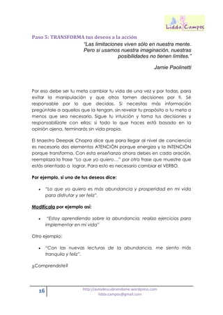 16 http://autodescubriendome.wordpress.com
lidda.campos@gmail.com
Paso 5: TRANSFORMA tus deseos a la acción
“Las limitaciones viven sólo en nuestra mente.
Pero si usamos nuestra imaginación, nuestras
posibilidades no tienen límites.”
Jamie Paolinetti
Por eso debe ser tu meta cambiar tu vida de una vez y por todas, para
evitar la manipulación y que otros tomen decisiones por ti. Sé
responsable por lo que decidas. Si necesitas más información
pregúntale a aquellos que la tengan, sin revelar tu propósito o tu meta a
menos que sea necesario. Sigue tu intuición y toma tus decisiones y
responsabilízate con ellas; si todo lo que haces está basado en la
opinión ajena, terminarás sin vida propia.
El Maestro Deepak Chopra dice que para llegar al nivel de conciencia
es necesario dos elementos ATENCIÓN porque energiza y la INTENCIÓN
porque transforma. Con esta enseñanza ahora debes en cada oración,
reemplaza la frase “Lo que yo quiero…” por otra frase que muestre que
estás orientado a lograr. Para esto es necesario cambiar el VERBO.
Por ejemplo, si uno de tus deseos dice:
 “Lo que yo quiero es más abundancia y prosperidad en mi vida
para disfrutar y ser feliz”.
Modifícala por ejemplo así:
 “Estoy aprendiendo sobre la abundancia, realizo ejercicios para
implementar en mi vida”
Otro ejemplo:
 “Con las nuevas lecturas de la abundancia, me siento más
tranquila y feliz”.
¿Comprendiste?
 