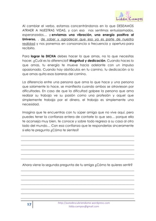17 http://autodescubriendome.wordpress.com
lidda.campos@gmail.com
Al cambiar el verbo, estamos concentrándonos en lo que DESEAMOS
ATRAER A NUESTRAS VIDAS, y con eso nos sentimos entusiasmados,
esperanzados… y enviamos una vibración, una energía positiva al
Universo, , de saber y agradecer que eso ya es parte de nuestra
realidad y nos ponemos en consonancia o frecuencia y apertura para
recibirlo.
Para lograr la DICHA debes hacer lo que amas, no lo que necesitas
hacer. ¿Cuál es la diferencia? Magnitud y dedicación. Cuando haces lo
que amas, tu energía te mueve hacia adelante con un impulso
apasionado. Cuando hay obstáculos en tu camino, tu dedicación a lo
que amas quita esas barreras del camino.
La diferencia entre una persona que ama lo que hace y una persona
que solamente lo hace, se manifiesta cuando ambos se atraviesan por
dificultades. En caso de que la dificultad golpee la persona que ama
realizar su trabajo ve su pasión como una profesión y aquel que
simplemente trabaja por el dinero, el trabajo es simplemente una
necesidad.
Imagina que te encuentras con tu súper amiga que no vive aquí, pero
puedes tener la confianza entera de contarle lo que sea… porque ella
te aconseja muy bien, te conoce y sobre todo regresa a su casa al otro
lado del mundo… Con esa confianza que le responderías sinceramente
si ella te pregunta ¿Cómo te sientes?
Ahora viene la segunda pregunta de tu amiga ¿Cómo te quieres sentir?
 