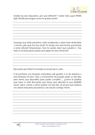 18 http://autodescubriendome.wordpress.com
lidda.campos@gmail.com
Analiza las dos respuestas, ¿en que difieren? Y sobre todo ¿qué TIENES
QUE HACER para lograr como te quieres sentir?
Supongo que estás pensativa, estás analizando y sobre todo diciéndote
“y ahora, ¿de qué me sirve esto? Ya tengo una vida hecha ¿comenzar
a estas alturas? Noooooooo. Solo te puedo decir que pasaría si hoy
fuera tu funeral ¿Qué quieres que digan en ese momento?
Recuerda que SOLO TU escribes la novela de tu vida…
Si encontraras una lámpara maravillosa (siiii igualita a la de Aladino) y
esta lámpara te dice “sólo y únicamente me puedes pedir un día feliz,
pero tienes que describirlo para poder cumplirlo”… ¿cómo le pedirías
que fuera tu día? Recuerda que tienes que describir lo que QUIERES
hacer, decir, comer y cómo quieres vivir ese día, sé sincero que todavía
no cobran impuestos por pensar y ser sincero contigo mismo.
 