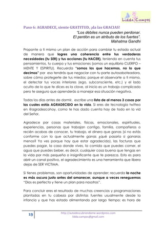 19 http://autodescubriendome.wordpress.com
lidda.campos@gmail.com
Paso 6: AGRADECE, siente GRATITUD, ¡da las GRACIAS!
“Los débiles nunca pueden perdonar.
El perdón es un atributo de los fuertes”.
Mahatma Gandhi
Proponte a ti mismo un plan de acción para cambiar tu estado actual
de manera que logres una coherencia entre tus verdaderas
necesidades (tu SER) y tus acciones (tu HACER), teniendo en cuenta tus
pensamientos, tu cuerpo y tus emociones (somos un equilibrio CUERPO –
MENTE Y ESPIRITU). Recuerda “somos los que hacemos, no lo que
decimos” por eso tendrás que negociar con tu parte autosaboteadora,
sobre cómo protegerte de tus miedos; porque el observarte a ti mismo,
el detectar tus voces interiores (ego, subconsciente, etc.) y el lado
oculto de lo que te dices es la clave, al inicio es un trabajo complicado
pero te aseguro que aprenderás a manejar esa situación negativa.
Todas los días antes de dormir, escribe una lista de al menos 3 cosas por
las cuales estás AGRADECIDO en la vida. Si eres de tecnología twittea
en @agradezcohoy, como te has dado cuenta hay de todo en la vid
del Señor.
Agradece por cosas materiales, físicas, emocionales, espirituales,
experiencias, personas que trabajan contigo, familia, compañeros o
recién acabas de conocer, tu trabajo, el dinero que ganas (si no estás
conforme con lo que actualmente ganas ¿qué pasaría si ganaras
menos? Ya ves porque hay que estar agradecido), las facturas que
puedes pagar, la casa donde vives, la comida que puedes comer, el
agua que puedes beber, es decir, cualquier cosa buena que tengas en
la vida por más pequeña o insignificante que te parezca. Esto es para
abrir un canal positivo, el agradecimiento es una herramienta que libera
dejas de SER VICTIMA.
Si tienes problemas, son oportunidades de aprender; recuerda la noche
es más oscura justo antes del amanecer, aunque a veces reneguemos
“Dios es perfecto y tiene un plan para nosotros”.
Para concluir eres el resultado de muchas creencias y programaciones
plantadas en tu cabeza por distintas fuentes usualmente desde la
infancia y que has estado alimentando por largo tiempo; es hora de
 