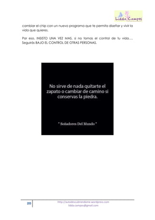 20 http://autodescubriendome.wordpress.com
lidda.campos@gmail.com
cambiar el chip con un nuevo programa que te permita diseñar y vivir la
vida que quieres.
Por eso, INSISTO UNA VEZ MAS, si no tomas el control de tu vida….
Seguirás BAJO EL CONTROL DE OTRAS PERSONAS.
 