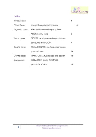 3 http://autodescubriendome.wordpress.com
lidda.campos@gmail.com
Índice
Introducción 4
Primer Paso: encuentra un lugar tranquilo 5
Segundo paso: ATRAE a tu mente lo que quieres
AHORA en tu vida 6
Tercer paso: ESCRIBE exactamente lo que deseas
con suma INTENCIÓN 9
Cuarto paso: TOMA CONTROL de tus pensamientos
y emociones 14
Quinto paso: TRANSFORMA tus deseos a la acción 16
Sexto paso: AGRADECE, siente GRATITUD,
¡da las GRACIAS! 19
 