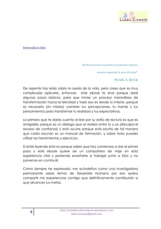 4 http://autodescubriendome.wordpress.com
lidda.campos@gmail.com
Introducción
Muchas personas se pierden las pequeñas alegrías,
mientras aguardan la gran felicidad".
PEARL S. BUCK
De repente has leído sobre la rueda de la vida, pero crees que es muy
complicado aplicarlo, entonces este ebook te sirve porque daré
algunos pasos básicos, para que inicies un proceso maravilloso de
transformación hacia la felicidad y todo eso es desde tu interior, porque
es necesario (sin miedo) cambiar tus percepciones, tu mente y tus
pensamientos para transformar tu realidad y tus expectativas.
Lo primero que te darás cuenta al leer por su estilo de lectura es que es
amigable, porque es un dialogo que se realiza entre tú y yo (disculpa el
exceso de confianza) y esto ocurre porque está escrito de tal manera
que cada sección es un manual de formación, y sobre todo puedes
utilizar las herramientas y ejercicios.
Si estás leyendo esto es porque sabes que hoy comienzas a dar el primer
paso y este ebook quiere ser un compañero de viaje en esta
experiencia vital y pretende enseñarte a trabajar junto a Dios y no
ponernos en contra él.
Como siempre he expresado, me autodefino como una investigadora
permanente sobre temas de Desarrollo Humano por eso quiero
compartir mis experiencias contigo que definitivamente contribuirán a
que alcances tus metas.
 