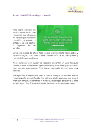 5 http://autodescubriendome.wordpress.com
lidda.campos@gmail.com
Paso 1: ENCUENTRA un lugar tranquilo
Para lograr cambios en
tu vida es necesario que
recuerdes que atraigo a
mi vida lo que yo doy mi
atención, mi energía y
enfoque, ya sea positivo
o negativo. Así de
sencillo.
Usted será capaz de atraer todo lo que usted necesita hacer, saber y
tener/conseguir, para que pueda obtener más de lo que quieres y
menos de lo que no deseas.
No es suficiente con buscar, es necesario encontrar un lugar tranquilo
donde puedas trabajar en tus pensamientos y emociones y por supuesto
que no seas interrumpido. Para esto es necesario, ser muy pero muy
sinceros
Este ejercicio es importante para ti porque aunque no lo creas eres el
mayor experto en cuanto a tu vida se trata. Nadie sabe más que tú de ti
mismo (ni amigos, ni parientes, ni médicos, psicólogos, psiquiatras u otros
especialistas.) Eres único e irrepetible, (no importa lo que nadie diga).
 