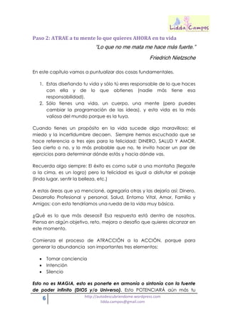 6 http://autodescubriendome.wordpress.com
lidda.campos@gmail.com
Paso 2: ATRAE a tu mente lo que quieres AHORA en tu vida
“Lo que no me mata me hace más fuerte.”
Friedrich Nietzsche
En este capítulo vamos a puntualizar dos cosas fundamentales.
1. Estas diseñando tu vida y sólo tú eres responsable de lo que haces
con ella y de lo que obtienes (nadie más tiene esa
responsabilidad).
2. Sólo tienes una vida, un cuerpo, una mente (pero puedes
cambiar la programación de las ideas), y esta vida es la más
valiosa del mundo porque es la tuya.
Cuando tienes un propósito en la vida sucede algo maravilloso; el
miedo y la incertidumbre decaen. Siempre hemos escuchado que se
hace referencia a tres ejes para la felicidad: DINERO, SALUD Y AMOR.
Sea cierto o no, y lo más probable que no, te invito hacer un par de
ejercicios para determinar dónde estás y hacia dónde vas.
Recuerda algo siempre: El éxito es como subir a una montaña (llegaste
a la cima, es un logro) pero la felicidad es igual a disfrutar el paisaje
(lindo lugar, sentir la belleza, etc.)
A estas áreas que ya mencioné, agregaría otras y las dejaría así: Dinero,
Desarrollo Profesional y personal, Salud, Entorno Vital, Amor, Familia y
Amigos; con esto tendríamos una rueda de la vida muy básica.
¿Qué es lo que más deseas? Esa respuesta está dentro de nosotros.
Piensa en algún objetivo, reto, mejora o desafío que quieres alcanzar en
este momento.
Comienza el proceso de ATRACCIÓN a la ACCIÓN, porque para
generar la abundancia son importantes tres elementos:
 Tomar conciencia
 Intención
 Silencio
Esto no es MAGIA, esto es ponerte en armonía o sintonía con la fuente
de poder infinito (DIOS y/o Universo). Esto POTENCIARÁ aún más tu
 