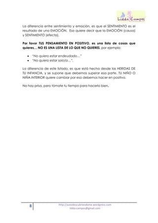 8 http://autodescubriendome.wordpress.com
lidda.campos@gmail.com
La diferencia entre sentimiento y emoción, es que el SENTIMIENTO es el
resultado de una EMOCIÓN. Eso quiere decir que la EMOCIÓN (causa)
y SENTIMIENTO (efecto).
Por favor TUS PENSAMIENTO EN POSITIVO, es una lista de cosas que
quieres… NO ES UNA LISTA DE LO QUE NO QUIERES, por ejemplo:
 “No quiero estar endeudado…”
 “No quiero estar solo/a…”,
La diferencia de este listado, es que está hecha desde las HERIDAS DE
TU INFANCIA, y se supone que debemos superar esa parte. TU NIÑO O
NIÑA INTERIOR quiere cambiar por eso debemos hacer en positivo.
No hay prisa, pero tómate tu tiempo para hacerlo bien.
 