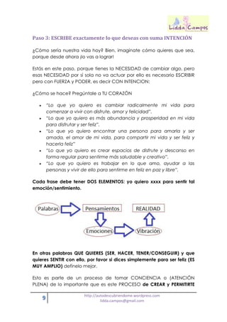 9 http://autodescubriendome.wordpress.com
lidda.campos@gmail.com
Paso 3: ESCRIBE exactamente lo que deseas con suma INTENCIÓN
¿Cómo sería nuestra vida hoy? Bien, imagínate cómo quieres que sea,
porque desde ahora ¡lo vas a lograr!
Estás en este paso, porque tienes la NECESIDAD de cambiar algo, pero
esas NECESIDAD por sí sola no va actuar por ello es necesario ESCRIBIR
pero con FUERZA y PODER, es decir CON INTENCION:
¿Cómo se hace? Pregúntale a TU CORAZÓN
 “Lo que yo quiero es cambiar radicalmente mi vida para
comenzar a vivir con disfrute, amor y felicidad”.
 “Lo que yo quiero es más abundancia y prosperidad en mi vida
para disfrutar y ser feliz”.
 “Lo que yo quiero encontrar una persona para amarla y ser
amada, el amor de mi vida, para compartir mi vida y ser feliz y
hacerla feliz”
 “Lo que yo quiero es crear espacios de disfrute y descanso en
forma regular para sentirme más saludable y creativo”.
 “Lo que yo quiero es trabajar en lo que amo, ayudar a las
personas y vivir de ello para sentirme en feliz en paz y libre”.
Cada frase debe tener DOS ELEMENTOS: yo quiero xxxx para sentir tal
emoción/sentimiento.
En otras palabras QUE QUIERES (SER, HACER, TENER/CONSEGUIR) y que
quieres SENTIR con ello, por favor si dices simplemente para ser feliz (ES
MUY AMPLIO) defínelo mejor.
Esto es parte de un proceso de tomar CONCIENCIA o (ATENCIÓN
PLENA) de lo importante que es este PROCESO de CREAR y PERMITIRTE
 
