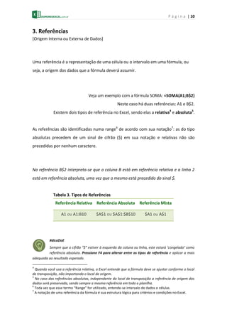 P á g i n a | 10
3. Referências
[Origem Interna ou Externa de Dados]
Uma referência é a representação de uma célula ou o intervalo em uma fórmula, ou
seja, a origem dos dados que a fórmula deverá assumir.
Veja um exemplo com a fórmula SOMA: =SOMA(A1;B$2)
Neste caso há duas referências: A1 e B$2.
Existem dois tipos de referência no Excel, sendo elas a relativa4
e absoluta5
.
As referências são identificadas numa range6
de acordo com sua notação7
: as do tipo
absolutas precedem de um sinal de cifrão ($) em sua notação e relativas não são
precedidas por nenhum caractere.
Na referência B$2 interpreta-se que a coluna B está em referência relativa e a linha 2
está em referência absoluta, uma vez que o mesmo está precedido do sinal $.
Tabela 3. Tipos de Referências
Referência Relativa Referência Absoluta Referência Mista
A1 ou A1:B10 $A$1 ou $A$1:$B$10 $A1 ou A$1
#dicaDoE
Sempre que o cifrão “$” estiver à esquerda da coluna ou linha, este estará ‘congelado’ como
referência absoluta. Pressione F4 para alterar entre os tipos de referência e aplicar a mais
adequada ao resultado esperado.
4
Quando você usa a referência relativa, o Excel entende que a fórmula deve se ajustar conforme o local
de transposição, não importando o local de origem.
5
No caso das referências absolutas, independente do local de transposição a referência de origem dos
dados será preservada, sendo sempre a mesma referência em toda a planilha.
6
Toda vez que esse termo “Range” for utilizado, entende-se intervalo de dados e células.
7
A notação de uma referência da fórmula é sua estrutura lógica para critérios e condições no Excel.
 