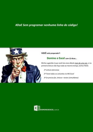 P á g i n a | 12
#DoE Sem programar nenhuma linha de código!
VOCÊ está preparado?!
Domine o Excel com 12 dicas...
Minha sugestão é que você leia esse eBook mais de uma vez, e na
primeira leitura não faça nada ao mesmo tempo, tenha FOCO.
1º Leitura atenciosa
2º Teste todos os conceitos no MS Excel
3º Se preciso for, leitura + testes (simultâneo)
 