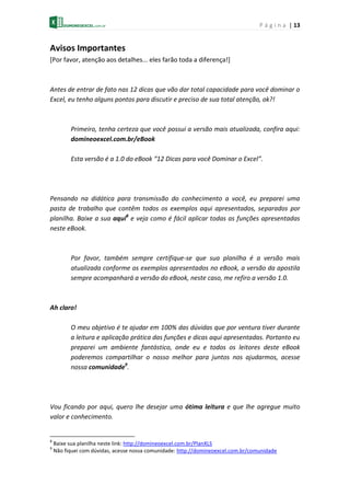P á g i n a | 13
Avisos Importantes
[Por favor, atenção aos detalhes... eles farão toda a diferença!]
Antes de entrar de fato nas 12 dicas que vão dar total capacidade para você dominar o
Excel, eu tenho alguns pontos para discutir e preciso de sua total atenção, ok?!
Primeiro, tenha certeza que você possui a versão mais atualizada, confira aqui:
domineoexcel.com.br/eBook
Esta versão é a 1.0 do eBook “12 Dicas para você Dominar o Excel”.
Pensando na didática para transmissão do conhecimento a você, eu preparei uma
pasta de trabalho que contêm todos os exemplos aqui apresentados, separados por
planilha. Baixe a sua aqui8
e veja como é fácil aplicar todas as funções apresentadas
neste eBook.
Por favor, também sempre certifique-se que sua planilha é a versão mais
atualizada conforme os exemplos apresentados no eBook, a versão da apostila
sempre acompanhará a versão do eBook, neste caso, me refiro a versão 1.0.
Ah claro!
O meu objetivo é te ajudar em 100% das dúvidas que por ventura tiver durante
a leitura e aplicação prática das funções e dicas aqui apresentadas. Portanto eu
preparei um ambiente fantástico, onde eu e todos os leitores deste eBook
poderemos compartilhar o nosso melhor para juntos nos ajudarmos, acesse
nossa comunidade9
.
Vou ficando por aqui, quero lhe desejar uma ótima leitura e que lhe agregue muito
valor e conhecimento.
8
Baixe sua planilha neste link: http://domineoexcel.com.br/PlanXLS
9
Não fiquei com dúvidas, acesse nossa comunidade: http://domineoexcel.com.br/comunidade
 