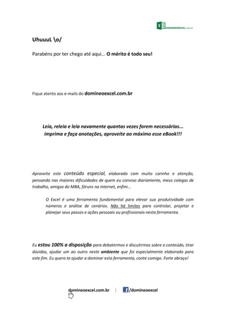UhuuuL o/
Parabéns por ter chego até aqui... O mérito é todo seu!
Fique atento aos e-mails do domineoexcel.com.br
Leia, releia e leia novamente quantas vezes forem necessárias...
imprima e faça anotações, aproveite ao máximo esse eBook!!!
Aproveite este conteúdo especial, elaborado com muito carinho e atenção,
pensando nas maiores dificuldades de quem eu convivo diariamente, meus colegas de
trabalho, amigos do MBA, fóruns na internet, enfim...
O Excel é uma ferramenta fundamental para elevar sua produtividade com
números e análise de cenários. Não há limites para controlar, projetar e
planejar seus passos e ações pessoais ou profissionais nesta ferramenta.
Eu estou 100% a disposição para debatermos e discutirmos sobre o conteúdo, tirar
dúvidas, ajudar um ao outro neste ambiente que foi especialmente elaborado para
este fim. Eu quero te ajudar a dominar esta ferramenta, conte comigo. Forte abraço!
domineoexcel.com.br | /domineoexcel
 