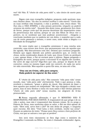 10
W W W . P R O J E T O S P U R G E O N . C O M . B R
vez? Ah! Não. É ―cheiro de vida para vida‖ e, não cheiro de morte para
morte.
Sigam com esse evangelho indigino; preguem onde queiram; mas
meu Senhor disse: ―Eu dou as minhas ovelhas a vida eterna.‖ Vocês dão
as suas ovelhas vida temporal, e elas a perdem, mas Jesus disse: ―Eu
lhes dou a VIDA ETERNA, e elas jamais perecerão; ninguém as poderá
arrancar da minha mão‖. Quando falo deste tema, geralmente fico cheio
de fervor, porque creio que há poucas doutrinas tão importantes como
da perseverança dos santos; porque se um dos filhos de Deus vier a
perecer, ou se soubesse que isso pudesse acontecesser , chegaria a
conclusão imediata que eu poderia ser um deles, e suponho que a cada
um de vocês passaria o mesmo, e neste caso, onde estão a alegria e a
felicidade do Evangelho?
De novo repito que o evangelho arminiano é uma concha sem
conteúdo; uma árvore sem fruto; que permaneçam com ele aqueles que
lhe agrada. Não discutiremos com eles. Deixem que continue pregando.
Deixem que sigam dizendo aos pobres pecadores que, se creem em
Jesus, serão condenados depois de tudo; que Jesus Cristo os perdoará
e que, apesar disso, o Pai os enviará para o inferno. Sigam pregando o
Evangelho de vocês, porque quem o escutará? E se alguém der ouvidos,
lhe serve de algo ouvi-lo? Digo-lhes que não, porque se depois de me
converter, estou no mesmo lugar onde me converti, de nada me serve
ter sido convertido. Mas aqueles a quem Ele ama, os ama até o fim.
"Uma vez em Cristo, nEle para sempre;
Nada poderá me separar de Seu amor."
É "cheiro de vida para vida." Não somente "vida para vida" nesse
mundo, mas "vida para vida" eternamente. Todo o que possua a vida,
receberá a vindoura: ―graça e glória de Jeová. Não deixará de fazer o
bem aqueles que andam em integridade.‖ Me vejo obrigado a deixar esse
ponto, mas se meu Senhor o toma em suas mãos e fizer destas palavras
―cheiro de vida para vida‖ nessa manhã, me alegrarei de tê-las
pronunciado.
II. Nossa segunda afirmação é que O MINISTRO NÃO É
RESPONSÁVEL POR SEUS ÉXITOS. É responsável do que prega e de su
vida e ações, mas não é responsável das demais coisas. Se eu prego a
Palavra de Deus, mas nenhuma alma se salve, o Rei me dirá apesar de
tudo: “Bem está, servo bom e fiel!‖ Se não deixo de pregar, e ninguém
quer escutar, Ele dirá: ―Você lutou o bom combate, recebe tua coroa”.
Ouçam as palavras do texto: ―Porque para Deus somos o bom perfume de
Cristo, nos que se salvam e nos que se perdem‖.
Isto será visto claramento se lhes digo como o ministro do
Evangelho é nomeado na Bíblia. Às vezes é chamado embaixador. Agora,
 