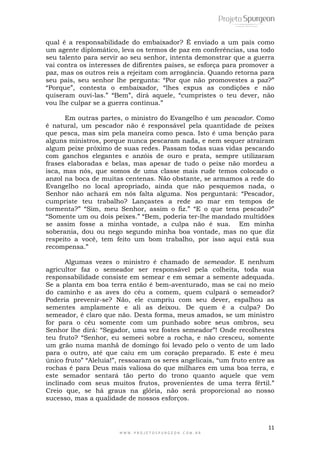 11
W W W . P R O J E T O S P U R G E O N . C O M . B R
qual é a responsabilidade do embaixador? É enviado a um país como
um agente diplomático, leva os termos de paz em conferências, usa todo
seu talento para servir ao seu senhor, intenta demonstrar que a guerra
vai contra os interesses de difirentes países, se esforça para promover a
paz, mas os outros reis a rejeitam com arrogância. Quando retorna para
seu país, seu senhor lhe pergunta: ―Por que não promovestes a paz?‖
―Porque‖, contesta o embaixador, ―lhes expus as condições e não
quiseram ouvi-las.‖ ―Bem‖, dirá aquele, ―cumpristes o teu dever, não
vou lhe culpar se a guerra continua.‖
Em outras partes, o ministro do Evangelho é um pescador. Como
é natural, um pescador não é responsável pela quantidade de peixes
que pesca, mas sim pela maneira como pesca. Isto é uma benção para
alguns ministros, porque nunca pescaram nada, e nem sequer atrairam
algum peixe próximo de suas redes. Passam todas suas vidas pescando
com ganchos elegantes e anzóis de ouro e prata, sempre utilizaram
frases elaboradas e belas, mas apesar de tudo o peixe não mordeu a
isca, mas nós, que somos de uma classe mais rude temos colocado o
anzol na boca de muitas centenas. Não obstante, se armamos a rede do
Evangelho no local apropriado, ainda que não pesquemos nada, o
Senhor não achará em nós falta alguma. Nos perguntará: ―Pescador,
cumpriste teu trabalho? Lançastes a rede ao mar em tempos de
tormenta?‖ ―Sim, meu Senhor, assim o fiz.‖ ―E o que tens pescado?‖
―Somente um ou dois peixes.‖ ―Bem, poderia ter-lhe mandado multidões
se assim fosse a minha vontade, a culpa não é sua. Em minha
soberania, dou ou nego segundo minha boa vontade, mas no que diz
respeito a você, tem feito um bom trabalho, por isso aqui está sua
recompensa.‖
Algumas vezes o ministro é chamado de semeador. E nenhum
agricultor faz o semeador ser responsável pela colheita, toda sua
responsabilidade consiste em semear e em semar a semente adequada.
Se a planta em boa terra então é bem-aventurado, mas se cai no meio
do caminho e as aves do céu a comem, quem culpará o semeador?
Poderia prevenir-se? Não, ele cumpriu com seu dever, espalhou as
sementes amplamente e ali as deixou. De quem é a culpa? Do
semeador, é claro que não. Desta forma, meus amados, se um ministro
for para o céu somente com um punhado sobre seus ombros, seu
Senhor lhe dirá: ―Segador, uma vez fostes semeador‖! Onde recolhestes
teu fruto? ―Senhor, eu semeei sobre a rocha, e não cresceu, somente
um grão numa manhã de domingo foi levado pelo o vento de um lado
para o outro, até que caiu em um coração preparado. E este é meu
único fruto‖ ―Aleluia!‖, ressoaram os seres angelicais, ―um fruto entre as
rochas é para Deus mais valiosa do que milhares em uma boa terra, e
este semador sentará tão perto do trono quanto aquele que vem
inclinado com seus muitos frutos, provenientes de uma terra fértil.‖
Creio que, se há graus na glória, não será proporcional ao nosso
sucesso, mas a qualidade de nossos esforços.
 