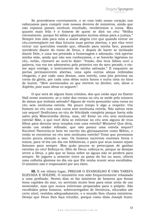 12
W W W . P R O J E T O S P U R G E O N . C O M . B R
Se procedemos corretamente, e se com todo nosso coração nos
esforçamos para cumprir com nossos deveres de ministros, ainda que
não vejamos jamais nenhum resultado, receberemos a coroa. Mas
quanto mais feliz é o homem de quem se dirá no céu: ―Brilha
eternamente, porque foi sábio e ganhastes muitas almas para a justiça.‖
Sempre tem sido para mim a maior alegria crer que quando entrar no
céu,contemplarei em dias futuros suas portas abertas, e por elas verei
entrar um querubim voando que, olhando para minha face, passará
sorridente diante do trono de Deus, e depois de haver se inclinado
diante Dele, e uma vez prestada a homenagem e adoração, virá apertar
minha mão, ainda que não nos conheçamos, e se haverão lágrimas no
céu, então, chorarei ao ouvi-lo dizer: ―Irmão, dos teus lábios ouvi a
palavra, tua voz me admoestou pela primeira vez do meu pecado, e eis-
me aqui contigo, o instrumento da minha salvação.‖ E enquanto as
portas permanecerem abertas, uma após outras almas redimidas
chegarão, e por cada uma dessas, uma estrela, uma joia preciosa na
coroa da glória, por cada uma delas outra honra e outra nota no hino
de louvor. ―Bem aventurados os que morrem no Senhor, sim, disse o
Espírito, pois suas obras os seguem”.
O que será de alguns bons cristãos, dos que estão aqui no Exeter
Hall nesse momento, se o valor das coroas no céu se mede pelo número
de almas que tenham salvado? Alguns de vocês possuirão uma coroa no
céu sem nenhuma estrela. Há pouco tempo li algo a respeito: Um
homem no céu com uma coroa sem nenhuma estrela. Não salvou nem
um sequer! Desfrutava no céu de felicidade completa porque havia sido
salvo pela Misericórdia divina, mas, oh! Estar no céu sem nenhuma
estrela! Mãe, o que você diria se estivesse no céu sem alguns de teus
filhos para decorar seus templos com uma estrela? Ministro! Que diria,
sendo um orador refinado, que não possui uma estrela sequer?
Escritor! Pareceria-te bem ter escrito tão gloriasamente como Milton, e
então se encontrar no céu sem nenhuma estrela? Temo que prestamos
muito pouca atenção a isso. Os homens escrevem enormes livros e
tomos, para vê-los um dia em bibliotecas, e para que seus nomes sejam
famosos para sempre. Mas quão poucos se preocupam de ganhar
estrelas no céu! Esforça-te, filho de Deus, esforça-te, porque se desejas
servir a Deus, o pão que se lança sobre as águas não se perderá para
sempre. Se jogares a semente entre as patas do boi ou asno, obterá
uma colheita gloriosa no dia em que Ele venha reunir seus escolhidos.
O ministro não é responsável por seu êxito.
III. E em último lugar, PREGAR O EVANGELHO É UMA TAREFA
ELEVADA E SOLENE. O ministério tem sido frequentemente rebaixado
a uma profissão. Nestes dias se faz ministros de homens que foram
bons capitães do mar, ou serviram muito bem para estar atrás de um
mostrador, mas que nunca estiveram preparados para o púlpito. São
escolhidos pelos homens, sobrecarregados de literatura, educados até
certo nível, vestidos adequadamente, e o mundo lhes chama ministros.
Desejo que Deus lhes faça triunfar, porque como dizia Joseph Irons:
 